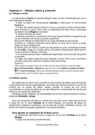 Capítulo 4 ­­­ Dibujar, editar y convertir
4.1 Dibujar curvas

  La herramienta Curva              permite dibujar líneas curvas constituidas por uno o
más segmentos lineales.
      1. Abra la barra de herramientas Curvas y seleccione la herramienta
     Curva .
      2. Pulse allí donde desee iniciar la curva y arrastre el ratón brevemente,
     para orientar la curva. Para crear un segmento de línea recta, mantenga
     pulsada la tecla Mayús al arrastrar.
      3. Suelte el botón del ratón.
      4. Mueva el puntero a la posición en la que desee finalizar el segmento de
     curva y efectúe una de las acciones siguientes:
     Pulse para dibujar el segmento de la curva mediante el arco actual.
     Arrastre en cualquier dirección para definir un arco de la curva y luego
     haga clic para configurarlo.
     Si desea cerrar la forma y continuar dibujando la curva, mantenga pulsada
     la tecla Alt y haga clic. Puede mover el puntero hasta donde desee que la
     curva continúe y dibujar una línea.
      5. Si lo desea puede seguir añadiendo segmentos con la función de pulsar
     y arrastrar.
      6. Haga una doble pulsación para finalizar la línea. Para crear una forma
     cerrada, pulse dos veces en el punto inicial de la línea.
     Sugerencia:
      Para conectar los puntos finales de una línea o de dos líneas diferentes, seleccione Ver ­ 
     Barras de herramientas ­ Opciones y haga clic en el icono Capturar en puntos del objeto 
         de la barra de opciones. Seleccione una herramienta de líneas y arrastre una línea desde 
     un punto final a otro. La línea se ajusta a cada punto final.

4.2 Editar curvas

    Un segmento de línea curva consiste en dos puntos de datos (puntos finales)
y dos puntos de control (agarraderas). Una línea de control conecta un punto de
control con un punto de datos. Puede cambiar la forma de una curva
convirtiendo un punto de datos en un tipo diferente o arrastrando los puntos de
control a una ubicación diferente.
    También puede modificar las propiedades de la línea seleccionando la línea y
eligiendo Formato – Línea.

   Para ver los puntos de datos y control de una línea curva, seleccione la línea
y haga clic en el icono Puntos de la barra Dibujo. Los puntos de datos se
representan mediante cuadrados y los puntos de control, mediante círculos. Un
punto de control se puede superponer a un punto de datos.

    Para ajustar un segmento de la línea curva:
       1. Seleccione una línea curva y haga clic en el icono Puntos de la barra
      Dibujo.
       2. Siga uno de estos procedimientos:

                                   Manual de OpenOffice Draw                                   14
 