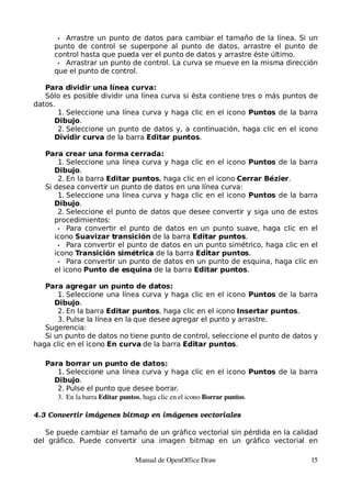 • Arrastre un punto de datos para cambiar el tamaño de la línea. Si un
     punto de control se superpone al punto de datos, arrastre el punto de
     control hasta que pueda ver el punto de datos y arrastre éste último.
      • Arrastrar un punto de control. La curva se mueve en la misma dirección
     que el punto de control.

   Para dividir una línea curva:
   Sólo es posible dividir una línea curva si ésta contiene tres o más puntos de
datos.
       1. Seleccione una línea curva y haga clic en el icono Puntos de la barra
      Dibujo.
       2. Seleccione un punto de datos y, a continuación, haga clic en el icono
      Dividir curva de la barra Editar puntos.

   Para crear una forma cerrada:
       1. Seleccione una línea curva y haga clic en el icono Puntos de la barra
      Dibujo.
       2. En la barra Editar puntos, haga clic en el icono Cerrar Bézier.
   Si desea convertir un punto de datos en una línea curva:
       1. Seleccione una línea curva y haga clic en el icono Puntos de la barra
      Dibujo.
       2. Seleccione el punto de datos que desee convertir y siga uno de estos
      procedimientos:
       • Para convertir el punto de datos en un punto suave, haga clic en el
      icono Suavizar transición de la barra Editar puntos.
       • Para convertir el punto de datos en un punto simétrico, haga clic en el
      icono Transición simétrica de la barra Editar puntos.
       • Para convertir un punto de datos en un punto de esquina, haga clic en
      el icono Punto de esquina de la barra Editar puntos.

   Para agregar un punto de datos:
       1. Seleccione una línea curva y haga clic en el icono Puntos de la barra
      Dibujo.
       2. En la barra Editar puntos, haga clic en el icono Insertar puntos.
       3. Pulse la línea en la que desee agregar el punto y arrastre.
   Sugerencia:
   Si un punto de datos no tiene punto de control, seleccione el punto de datos y
haga clic en el icono En curva de la barra Editar puntos.

   Para borrar un punto de datos:
      1. Seleccione una línea curva y haga clic en el icono Puntos de la barra
     Dibujo.
      2. Pulse el punto que desee borrar.
      3. En la barra Editar puntos, haga clic en el icono Borrar puntos.

4.3 Convertir imágenes bitmap en imágenes vectoriales

   Se puede cambiar el tamaño de un gráfico vectorial sin pérdida en la calidad
del gráfico. Puede convertir una imagen bitmap en un gráfico vectorial en

                            Manual de OpenOffice Draw                          15
 