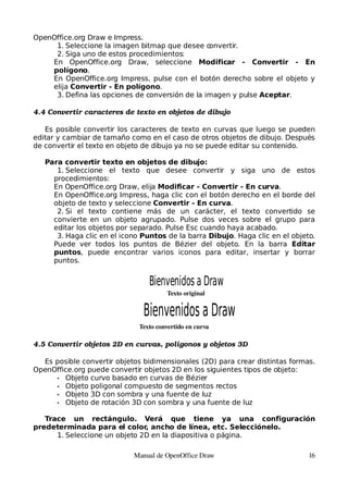 OpenOffice.org Draw e Impress.
     1. Seleccione la imagen bitmap que desee convertir.
     2. Siga uno de estos procedimientos:
    En OpenOffice.org Draw, seleccione Modificar - Convertir - En
    polígono.
    En OpenOffice.org Impress, pulse con el botón derecho sobre el objeto y
    elija Convertir - En polígono.
     3. Defina las opciones de conversión de la imagen y pulse Aceptar.

4.4 Convertir caracteres de texto en objetos de dibujo

   Es posible convertir los caracteres de texto en curvas que luego se pueden
editar y cambiar de tamaño como en el caso de otros objetos de dibujo. Después
de convertir el texto en objeto de dibujo ya no se puede editar su contenido.

   Para convertir texto en objetos de dibujo:
      1. Seleccione el texto que desee convertir y siga uno de estos
     procedimientos:
     En OpenOffice.org Draw, elija Modificar - Convertir - En curva.
     En OpenOffice.org Impress, haga clic con el botón derecho en el borde del
     objeto de texto y seleccione Convertir - En curva.
      2. Si el texto contiene más de un carácter, el texto convertido se
     convierte en un objeto agrupado. Pulse dos veces sobre el grupo para
     editar los objetos por separado. Pulse Esc cuando haya acabado.
      3. Haga clic en el icono Puntos de la barra Dibujo. Haga clic en el objeto.
     Puede ver todos los puntos de Bézier del objeto. En la barra Editar
     puntos, puede encontrar varios iconos para editar, insertar y borrar
     puntos.


                                 Bienvenidos a Draw
                                        Texto original




                              Texto convertido en curva

4.5 Convertir objetos 2D en curvas, polígonos y objetos 3D

  Es posible convertir objetos bidimensionales (2D) para crear distintas formas.
OpenOffice.org puede convertir objetos 2D en los siguientes tipos de objeto:
     • Objeto curvo basado en curvas de Bézier
     • Objeto poligonal compuesto de segmentos rectos
     • Objeto 3D con sombra y una fuente de luz
     • Objeto de rotación 3D con sombra y una fuente de luz


   Trace un rectángulo. Verá que tiene ya una configuración
predeterminada para el color, ancho de línea, etc. Selecciónelo.
      1. Seleccione un objeto 2D en la diapositiva o página.

                            Manual de OpenOffice Draw                          16
 