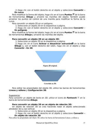 2. Haga clic con el botón derecho en el objeto y seleccione Convertir -
      En curva.
   Para modificar la forma del objeto, haga clic en el icono Puntos de la barra
de herramientas Dibujo y arrastre las manillas del objeto. También puede
arrastrar los puntos de control de una manilla para modificar la forma de la
curva.
   Para convertir un objeto 2D en un polígono:
       1. Seleccione un objeto 2D en la diapositiva o página.
       2. Haga clic con el botón derecho en el objeto y seleccione Convertir -
      En polígono.
   Para modificar la forma del objeto, haga clic en el icono Puntos de la barra
de herramientas Dibujo y arrastre las manillas del objeto.

    Para convertir un objeto 2D en un objeto 3D:
       1. Seleccione un objeto 2D en la diapositiva o página.
       2. Haga clic en el icono Activar o desactivar extrusión en la barra
      Dibujo o, con el botón derecho del ratón, haga clic en el objeto y elija
      Convertir - En 3D.




                                           Figura 2D original.




                                            Covertido en 3D.

   Para editar las propiedades del objeto 3D, utilice las barras de herramientas
Líneas y relleno y Configuración 3D.

Sugerencia:
Para convertir un objeto de texto en 3D, utilice el icono de Fontwork                     en la
barra de herramientas Dibujo.

    Para convertir un objeto 2D en un objeto de rotación 3D:
    Un objeto de rotación 3D se crea haciendo rodar el objeto seleccionado
alrededor de su eje vertical.
         1. Seleccione un objeto 2D en la diapositiva o página.
         2. Haga clic con el botón derecho en el objeto y seleccione Convertir -
       En objeto de rotación 3D
Para editar las propiedades del objeto 3D, utilice las barras de herramientas Líneas y relleno y 

                                  Manual de OpenOffice Draw                                   17
 