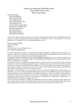 Autores del manual de OpenOffice Draw:
                                         Jorge Adrián Chiavaro Alles.
                                            Mario Oscar Puntin.
Integrantes de gugler:
   José Luis Mengarelli
   Matías Andrés Beade
   Enzo Adrián Bernardi
   Jorge Adrián Chiavaro Alles
   Néstor Gabriel Flores
   Germán Alberto Giménez Silva
   Juan Francisco Giménez Silva
   Leandro Emanuel López
   Mario Oscar Puntin
   Mario Martín Sbarbaro
   Dardo Raúl Sordi Bogado

Los nombre de algunos productos citados en este manual se utilizan exclusivamente a efectos de identificación de los 
mismos, y son marcas registradas de respectivos propietarios. GUGLER, no reclama ni la propiedad ni la asociación 
empresarial con los productos o con las compañías propietarias de éstos.

Copyright©2006 GUGLER
Paraná – Entre Ríos 
Argentina 
Correo electrónico : contacto@gugler.com.ar
URL : http://www.gugler.com.ar/

El manual de OpenOffice.org Draw es un documento libre; puede reproducirlo o modificarlo bajo los términos de  la 
versión 2(o posteriores, si lo prefiere) de la GNU General Public Licence(Licencia Publica General de la GNU, GNU 
GPL), tal y como ha sido publicada por la Free Software Fundation (FSF). 
Este manual se distribuye esperando ser útil, pero SIN GARANTIA ALGUNA e incluso sin la garantía implícita de ser 
COMERCIALIZABLE o de VALIDEZ PARA ALGUN PORPOSITO CONCRETO. Véase para mas detalles la GNU 
GPL en el Apéndice A de este manual.
Los autores de animan a la difusión más amplia posible  de este libro, tanto para el uso personal como comercial, 
siempre que la nota de CopyRight anteriormente expuesta se mantenga intacta y que el método de  distribución este de 
acuerdo con las clausulas de la GNU GPL(Véase Apéndice A). En resumen puede copiar y compartir este manual sin 
cargo alguno o a cambio de un beneficio económico. No se requiere permiso explicito del autor para la reproducción de 
este manual por el medio que sea, tanto físico como electrónico. 
Notece que las obras derivadas de esta, y las traducciones de este documento, obligatoriamente deben acogerse a la 
GNU GPL, y que la nota original de CopyRight debe permanecer intacta. Si ha contribuido con nuevo material para este 
manual, debe permitir que el código fuente de esas modificaciones (por ej.. fuentes de LATEX) este disponible para 
posteriores revisiones. Por favor hagan que las revisiones y actualizaciones estén directamente a disposición de los 
mantenedores  del documento, G.U.G.L.E.R. Esto permitirá el ensamblado de las actualizaciones y proporcionará  a la 
comunidad GNU/Linux revisiones coherentes de la obra. 
Si tiene la intención de publicar y distribuir comercialmente este manual, entonces cualquier donación, derechos de 
autor o copias impresas serán muy agradecidas por parte de los autores y el Linux Documentation  Project (Proyecto de 
Documentación de Linux, LDP ). Si tiene alguna duda o pregunta, por favor contactece con G.U.G.L.E.R.




                                         Manual de OpenOffice Draw                                                 2
 
