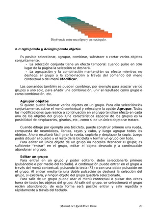 Disolvencia entre una elipse y un rectángulo.

5.3 Agrupando y desagrupando objetos

   Es posible seleccionar, agrupar, combinar, substraer o cortar varios objetos
conjuntamente.
      • La selección conjunta tiene un efecto temporal: cuando pulse en otro
     lugar de la página la selección se deshará.
      • La agrupación y la combinación mantendrán su efecto mientras no
     deshaga el grupo o la combinación a través del comando del menú
     contextual o del menú Modificar.

   Los comandos también se pueden combinar, por ejemplo para asociar varios
grupos a uno solo, para añadir una combinación, unir el resultado como grupo o
como combinación, etc.

    Agrupar objetos
    Si quiere puede fusionar varios objetos en un grupo. Para ello selecciónelos
conjuntamente, active el menú contextual y seleccione la opción Agrupar. Todas
las modificaciones que realice a continuación en el grupo tendrán efecto en cada
uno de los objetos del grupo. Una característica especial de los grupos es la
posibilidad de desplazarlos, girarlos, etc., como si de un único objeto se tratara.

    Cuando dibuje por ejemplo una bicicleta, puede construir primero una rueda,
compuesta de neumáticos, llantas, rayos y cubo, y luego agrupar todos los
objetos. Ahora resultará fácil girar la rueda, copiarla y desplazar la copia. Luego
podrá dibujar el cuadro y el resto de la bicicleta y formar un grupo con todo.
    Para editar un único objeto de un grupo no necesita deshacer el grupo; es
suficiente "entrar" en el grupo, editar el objeto deseado y a continuación
abandonar el grupo.

   Editar un grupo
   Para entrar en un grupo y poder editarlo, debe seleccionarlo primero
(pulsándolo o por medio del teclado). A continuación puede entrar en el grupo a
través del menú contextual, pulsando la tecla (F3) o con una doble pulsación en
el grupo. Al entrar mediante una doble pulsación se deshará la selección del
grupo, si existiera, y ningún objeto del grupo quedará seleccionado.
   Para salir de un grupo puede usar el menú contextual o pulsar dos veces
fuera de todos los objetos del grupo. Al salir del grupo, se seleccionará el grupo
recién abandonado; de esta forma será posible entrar y salir repetida y
rápidamente a través del teclado.




                              Manual de OpenOffice Draw                         20
 
