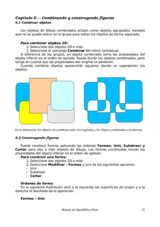 Capítulo 6 ­­­ Combinando y construyendo figuras
6.1 Combinar objetos

   Los objetos de dibujo combinados actúan como objetos agrupados, excepto
que no se puede entrar en el grupo para editar los objetos de forma separada.

   Para combinar objetos 2D:
       1. Seleccione dos objetos 2D o más:
       2. Seleccione el comando Combinar del menú contextual.
   A diferencia de los grupos, un objeto combinado toma las propiedades del
objeto inferior en el orden de apilado. Puede dividir los objetos combinados, pero
tenga en cuenta que las propiedades del original se perderán.
   Cuando combine objetos aparecerán agujeros donde se superponen los
objetos.




En la ilustración, los objetos sin combinar están a la izquierda y los objetos combinados a la derecha.

6.2 Construyendo figuras

   Puede construir formas aplicando las órdenes Formas- Unir, Substraer y
Cortar para dos o más objetos de dibujo. Las formas construidas toman las
propiedades del objeto inferior en el orden de apilado.
   Para construir una forma:
      1. Seleccione dos objetos 2D o más:
      2. Seleccione Modificar - Formas y una de las siguientes opciones:
      • Unir
      • Substraer
      • Cortar.


   Órdenes de forma
   En la siguiente ilustración verá a la izquierda las superficies de origen y a la
derecha el resultado de la operación.

    Formas – Unir


                                     Manual de OpenOffice Draw                                        21
 
