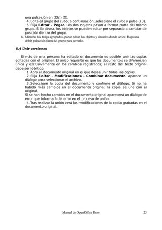 una pulsación en (Ctrl) (X).
       4. Edite el grupo del cubo; a continuación, seleccione el cubo y pulse (F3).
       5. Elija Editar - Pegar. Los dos objetos pasan a formar parte del mismo
      grupo. Si lo desea, los objetos se pueden editar por separado o cambiar de
      posición dentro del grupo.
   6. Mientras los tenga agrupados, puede editar los objetos y situarlos donde desee. Haga una 
      doble pulsación fuera del grupo para cerrarlo.

6.4 Unir versiones

   Si más de una persona ha editado el documento es posible unir las copias
editadas con el original. El único requisito es que los documentos se diferencien
única y exclusivamente en los cambios registrados; el resto del texto original
debe ser idéntico.
       1. Abra el documento original en el que desee unir todas las copias.
       2. Elija Editar - Modificaciones - Combinar documento. Aparece un
      diálogo para seleccionar el archivo.
       3. Seleccione la copia del documento y confirme el diálogo. Si no ha
      habido más cambios en el documento original, la copia se une con el
      original.
      Si se han hecho cambios en el documento original aparecerá un diálogo de
      error que informará del error en el proceso de unión.
       4. Tras realizar la unión verá las modificaciones de la copia grabadas en el
      documento original.




                                 Manual de OpenOffice Draw                                  23
 