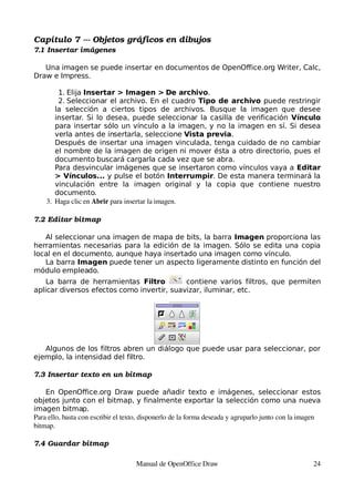 Capítulo 7 ­­­ Objetos gráficos en dibujos
7.1 Insertar imágenes

   Una imagen se puede insertar en documentos de OpenOffice.org Writer, Calc,
Draw e Impress.

        1. Elija Insertar > Imagen > De archivo.
        2. Seleccionar el archivo. En el cuadro Tipo de archivo puede restringir
       la selección a ciertos tipos de archivos. Busque la imagen que desee
       insertar. Si lo desea, puede seleccionar la casilla de verificación Vínculo
       para insertar sólo un vínculo a la imagen, y no la imagen en sí. Si desea
       verla antes de insertarla, seleccione Vista previa.
       Después de insertar una imagen vinculada, tenga cuidado de no cambiar
       el nombre de la imagen de origen ni mover ésta a otro directorio, pues el
       documento buscará cargarla cada vez que se abra.
       Para desvincular imágenes que se insertaron como vínculos vaya a Editar
       > Vínculos... y pulse el botón Interrumpir. De esta manera terminará la
       vinculación entre la imagen original y la copia que contiene nuestro
       documento.
    3. Haga clic en Abrir para insertar la imagen.

7.2 Editar bitmap

   Al seleccionar una imagen de mapa de bits, la barra Imagen proporciona las
herramientas necesarias para la edición de la imagen. Sólo se edita una copia
local en el documento, aunque haya insertado una imagen como vínculo.
   La barra Imagen puede tener un aspecto ligeramente distinto en función del
módulo empleado.
    La barra de herramientas Filtro         contiene varios filtros, que permiten
aplicar diversos efectos como invertir, suavizar, iluminar, etc.




   Algunos de los filtros abren un diálogo que puede usar para seleccionar, por
ejemplo, la intensidad del filtro.

7.3 Insertar texto en un bitmap

    En OpenOffice.org Draw puede añadir texto e imágenes, seleccionar estos
objetos junto con el bitmap, y finalmente exportar la selección como una nueva
imagen bitmap.
Para ello, basta con escribir el texto, disponerlo de la forma deseada y agruparlo junto con la imagen 
bitmap.

7.4 Guardar bitmap

                                    Manual de OpenOffice Draw                                       24
 