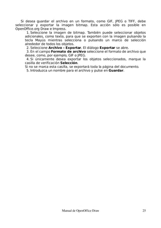 Si desea guardar el archivo en un formato, como GIF, JPEG o TIFF, debe
seleccionar y exportar la imagen bitmap. Esta acción sólo es posible en
OpenOffice.org Draw e Impress.
       1. Seleccione la imagen de bitmap. También puede seleccionar objetos
      adicionales, como texto, para que se exporten con la imagen pulsando la
      tecla Mayús mientras selecciona o pulsando un marco de selección
      alrededor de todos los objetos.
       2. Seleccione Archivo - Exportar. El diálogo Exportar se abre.
       3. En el campo Formato de archivo seleccione el formato de archivo que
      desee, como, por ejemplo, GIF o JPEG.
       4. Si únicamente desea exportar los objetos seleccionados, marque la
      casilla de verificación Selección.
      Si no se marca esta casilla, se exportará toda la página del documento.
       5. Introduzca un nombre para el archivo y pulse en Guardar.




                           Manual de OpenOffice Draw                       25
 