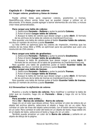 Capítulo 8 ­­­ Trabajar con colores
8.1 Cargar colores, gradiente y listas de tramas

   Puede utilizar listas para organizar colores, gradientes o tramas.
OpenOffice.org ofrece varias listas que se pueden cargar y utilizar en el
documento. Si lo desea, puede agregar o borrar elementos de una lista, o incluso
crear listas personalizadas.

   Para cargar una tabla de colores:
       1. Seleccione Formato - Relleno y pulse la pestaña Colores.
       2. Pulse el botón Cargar tabla de colores.
       3. Busque la tabla de colores que desee cargar y pulse Abrir. El formato
      de los archivos de la tabla de colores es [nombrearchivo].soc.
   Para guardar una tabla de colores pulse el botón Guardar tabla de colores,
escriba un nombre de archivo y pulse Guardar.
   La lista CMYK se optimiza para los colores de impresión, mientras que los
colores de las listas Web y HTML se optimizan para las pantallas que usen una
resolución de 256 colores.

   Para cargar una tabla de gradientes:
       1. Seleccione Formato - Relleno y pulse la pestaña Gradientes.
       2. Pulse el botón Cargar tabla de gradientes.
       3. Busque la tabla de gradientes que desee cargar y pulse Abrir. El
      formato de los archivos de la tabla de gradientes es [nombrearchivo].sog.
   Para guardar una tabla de gradientes pulse el botón Guardar tabla de
gradientes, escriba un nombre de archivo y pulse Guardar.
   Para cargar una tabla de tramas:
       1. Seleccione Formato - Relleno y pulse la pestaña Tramas.
       2. Pulse el botón Cargar tabla de tramas.
       3. Busque la tabla de tramas que desee cargar y pulse Abrir. El formato
      de los archivos de la tabla de tramas es [nombrearchivo].soh.
   Para guardar una tabla de tramas pulse el botón Guardar tabla de tramas,
escriba un nombre de archivo y pulse Guardar.

8.2 Personalizar la definición de colores

   Muestra u oculta la barra de colores. Para modificar o cambiar la tabla de
color que se muestra, haga clic en Formato - Área y haga clic en la ficha
Colores.
   Para acceder a esta orden...
   Menú Ver - Barras de símbolos - Barra de colores
   Haga clic en el color que desee utilizar. Para cambiar el color de relleno de un
objeto del archivo abierto, seleccione el objeto y haga clic en un color. Para
cambiar el color de línea del objeto seleccionado, con el botón derecho haga clic
en un color. Para cambiar el color del texto en un objeto de texto, haga doble clic
en el objeto de texto, seleccione el texto y haga clic en un color.
   También puede arrastrar un color de la Barra de colores y soltarlo en un
objeto de dibujo de la página.


                             Manual de OpenOffice Draw                          26
 