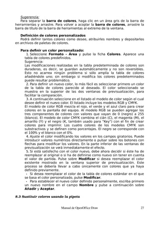 Sugerencia:
   Para separar la barra de colores, haga clic en un área gris de la barra de
herramientas y arrastre. Para volver a acoplar la barra de colores, arrastre la
barra de título de la barra de herramientas al extremo de la ventana.

   Definición de colores personalizados
   Podrá definir tantos colores como desee, atribuirles nombres y depositarlos
en archivos de paletas de colores.

   Para definir un color personalizado:
      1. Seleccione Formato - Área y pulse la ficha Colores. Aparece una
     tabla de colores predefinidos.
     Sugerencia:
     Las modificaciones realizadas en la tabla predeterminada de colores son
     duraderas, es decir, se guardan automáticamente y no son reversibles.
     Esto no acarrea ningún problema si sólo amplía la tabla de colores
     añadiéndole uno; sin embargo si modifica los colores predeterminados
     puede resultar problemático.
      2. Para definir un nuevo color, lo más fácil es seleccionar primero un color
     de la tabla de colores parecido al deseado. El color seleccionado se
     muestra en la superior de las dos ventanas de previsualización, para
     facilitar la comparación.
      3. A continuación seleccione en el listado el modelo de color según el cual
     desee definir el nuevo color. El listado incluye los modelos RGB y CMYK.
     El modelo de color RGB mezcla el rojo, el verde y el azul claro para crear
     colores en la pantalla del equipo. Al modelo RGB se pueden agregar los
     tres componentes de colores con valores que vayan de 0 (negro) a 255
     (blanco). El modelo de color CMYK combina el cián (C), el magenta (M), el
     amarillo (Y) y el negro (K, también usado para "Key") con el fin de crear
     colores para imprimir. Los cuatro colores de los modelos CMYK son
     substractivos y se definen como porcentajes. El negro se corresponde con
     el 100% y el blanco con el 0%.
      4. Ajuste el color modificando los valores en los campos giratorios. Puede
     introducir valores numéricos directamente o pulsar sobre los botones con
     flechas para modificar los valores. En la parte inferior de las ventanas de
     previsualización se verá inmediatamente el efecto.
      5. Si está satisfecho con el color nuevo, debe ahora decidir si éste ha de
     reemplazar al original o si ha de definirse como nuevo sin tener en cuenta
     el valor de partida. Pulse sobre Modificar si desea reemplazar el color
     existente mostrado en la ventana superior de previsualización. Este
     proceso se debería llevar a cabo únicamente con colores que ya haya
     definido previamente.
      • Si desea reemplazar el color de la tabla de colores estándar en el que
     se basa el color personalizado, pulse Modificar.
      • Para establecer el nuevo color definido personalmente, escriba primero
     un nuevo nombre en el campo Nombre y pulse a continuación sobre
     Añadir y Aceptar.

8.3 Sustituir colores usando la pipeta


                             Manual de OpenOffice Draw                         27
 
