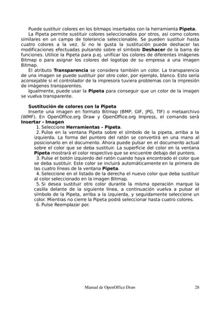 Puede sustituir colores en los bitmaps insertados con la herramienta Pipeta.
   La Pipeta permite sustituir colores seleccionados por otros, así como colores
similares en un campo de tolerancia seleccionable. Se pueden sustituir hasta
cuatro colores a la vez. Si no le gusta la sustitución puede deshacer las
modificaciones efectuadas pulsando sobre el símbolo Deshacer de la barra de
funciones. Utilice la Pipeta para p.ej. unificar los colores de diferentes imágenes
Bitmap o para asignar los colores del logotipo de su empresa a una imagen
Bitmap.
   El atributo Transparencia se considera también un color. La transparencia
de una imagen se puede sustituir por otro color, por ejemplo, blanco. Esto sería
aconsejable si el controlador de la impresora tuviera problemas con la impresión
de imágenes transparentes.
   Igualmente, puede usar la Pipeta para conseguir que un color de la imagen
se vuelva transparente.

   Sustitución de colores con la Pipeta
   Inserte una imagen en formato Bitmap (BMP, GIF, JPG, TIF) o metaarchivo
(WMF). En OpenOffice.org Draw y OpenOffice.org Impress, el comando será
Insertar - Imagen
       1. Seleccione Herramientas - Pipeta.
       2. Pulse en la ventana Pipeta sobre el símbolo de la pipeta, arriba a la
      izquierda. La forma del puntero del ratón se convertirá en una mano al
      posicionarlo en el documento. Ahora puede pulsar en el documento actual
      sobre el color que se deba sustituir. La superficie del color en la ventana
      Pipeta mostrará el color respectivo que se encuentre debajo del puntero.
       3. Pulse el botón izquierdo del ratón cuando haya encontrado el color que
      se deba sustituir. Este color se incluirá automáticamente en la primera de
      las cuatro líneas de la ventana Pipeta.
       4. Seleccione en el listado de la derecha el nuevo color que deba sustituir
      al color seleccionado en la imagen Bitmap.
       5. Si desea sustituir otro color durante la misma operación marque la
      casilla delante de la siguiente línea, a continuación vuelva a pulsar el
      símbolo de la Pipeta, arriba a la izquierda, y seguidamente seleccione un
      color. Mientras no cierre la Pipeta podrá seleccionar hasta cuatro colores.
       6. Pulse Reemplazar por.




                             Manual de OpenOffice Draw                          28
 