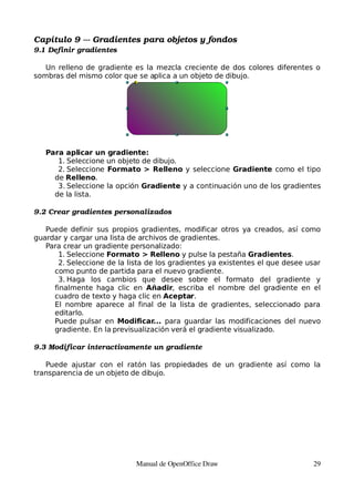 Capítulo 9 ­­­ Gradientes para objetos y fondos
9.1 Definir gradientes

   Un relleno de gradiente es la mezcla creciente de dos colores diferentes o
sombras del mismo color que se aplica a un objeto de dibujo.




   Para aplicar un gradiente:
      1. Seleccione un objeto de dibujo.
      2. Seleccione Formato > Relleno y seleccione Gradiente como el tipo
     de Relleno.
      3. Seleccione la opción Gradiente y a continuación uno de los gradientes
     de la lista.

9.2 Crear gradientes personalizados

   Puede definir sus propios gradientes, modificar otros ya creados, así como
guardar y cargar una lista de archivos de gradientes.
   Para crear un gradiente personalizado:
      1. Seleccione Formato > Relleno y pulse la pestaña Gradientes.
      2. Seleccione de la lista de los gradientes ya existentes el que desee usar
     como punto de partida para el nuevo gradiente.
      3. Haga los cambios que desee sobre el formato del gradiente y
     finalmente haga clic en Añadir, escriba el nombre del gradiente en el
     cuadro de texto y haga clic en Aceptar.
     El nombre aparece al final de la lista de gradientes, seleccionado para
     editarlo.
     Puede pulsar en Modificar... para guardar las modificaciones del nuevo
     gradiente. En la previsualización verá el gradiente visualizado.

9.3 Modificar interactivamente un gradiente

   Puede ajustar con el ratón las propiedades de un gradiente así como la
transparencia de un objeto de dibujo.




                            Manual de OpenOffice Draw                         29
 