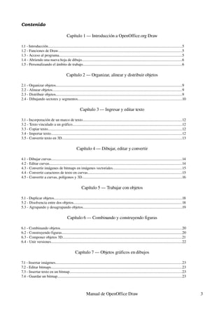 Contenido

                                            Capítulo 1 ­­­ Introducción a OpenOffice.org Draw

1.1 ­ Introducción..............................................................................................................................................5
1.2 ­ Funciones de Draw...................................................................................................................................5
1.3 ­ Acceso al programa..................................................................................................................................5
1.4 ­ Abriendo una nueva hoja de dibujo..........................................................................................................6
1.5 ­ Personalizando el ámbito de trabajo.........................................................................................................6

                                            Capítulo 2 ­­­ Organizar, alinear y distribuir objetos

2.1 ­ Organizar objetos......................................................................................................................................9
2.2 ­ Alinear objetos..........................................................................................................................................9
2.3 ­ Distribuir objetos......................................................................................................................................9
2.4 ­ Dibujando sectores y segmentos..............................................................................................................10

                                                          Capítulo 3 ­­­ Ingresar y editar texto

3.1 ­ Incorporación de un marco de texto.........................................................................................................12
3.2 ­ Texto vinculado a un gráfico....................................................................................................................12
3.3 ­ Copiar texto..............................................................................................................................................12
3.4 ­ Importar texto...........................................................................................................................................12
3.5 ­ Convertir texto en 3D...............................................................................................................................13

                                                      Capítulo 4 ­­­ Dibujar, editar y convertir

4.1 ­ Dibujar curvas...........................................................................................................................................14
4.2 ­ Editar curvas.............................................................................................................................................14
4.3 ­ Convertir imágenes de bitmaps en imágenes vectoriales.........................................................................15
4.4 ­ Convertir caracteres de texto en curvas....................................................................................................15
4.5 ­ Convertir a curvas, polígonos y 3D..........................................................................................................16

                                                           Capítulo 5 ­­­ Trabajar con objetos

5.1 ­ Duplicar objetos........................................................................................................................................18
5.2 ­ Disolvencia entre dos objetos...................................................................................................................18
5.3 ­ Agrupando y desagrupando objetos.........................................................................................................19

                                             Capítulo 6 ­­­ Combinando y construyendo figuras

6.1 ­ Combinando objetos.................................................................................................................................20
6.2 ­ Construyendo figuras................................................................................................................................20
6.3 ­ Componer objetos 3D...............................................................................................................................21
6.4 ­ Unir versiones...........................................................................................................................................22

                                                     Capítulo 7 ­­­ Objetos gráficos en dibujos

7.1 ­ Insertar imágenes......................................................................................................................................23
7.2 ­ Editar bitmaps...........................................................................................................................................23
7.3 ­ Insertar texto en un bitmap.......................................................................................................................23
7.4 ­ Guardar un bitmap....................................................................................................................................23



                                                                Manual de OpenOffice Draw                                                                            3
 