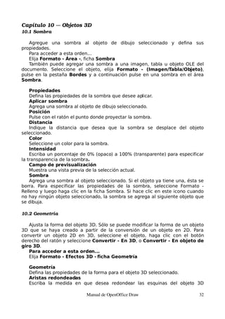 Capítulo 10 ­­­ Objetos 3D
10.1 Sombra

   Agregue una sombra al objeto de dibujo seleccionado y defina sus
propiedades.
   Para acceder a esta orden...
   Elija Formato - Área -, ficha Sombra
   También puede agregar una sombra a una imagen, tabla u objeto OLE del
documento. Seleccione el objeto, elija Formato - (Imagen/Tabla/Objeto),
pulse en la pestaña Bordes y a continuación pulse en una sombra en el área
Sombra.

    Propiedades
    Defina las propiedades de la sombra que desee aplicar.
    Aplicar sombra
    Agrega una sombra al objeto de dibujo seleccionado.
    Posición
    Pulse con el ratón el punto donde proyectar la sombra.
    Distancia
    Indique la distancia que desea que la sombra se desplace del objeto
seleccionado.
    Color
    Seleccione un color para la sombra.
    Intensidad
    Escriba un porcentaje de 0% (opaco) a 100% (transparente) para especificar
la transparencia de la sombra.
    Campo de previsualización
    Muestra una vista previa de la selección actual.
    Sombra
    Agrega una sombra al objeto seleccionado. Si el objeto ya tiene una, ésta se
borra. Para especificar las propiedades de la sombra, seleccione Formato -
Relleno y luego haga clic en la ficha Sombra. Si hace clic en este icono cuando
no hay ningún objeto seleccionado, la sombra se agrega al siguiente objeto que
se dibuja.

10.2 Geometría

   Ajusta la forma del objeto 3D. Sólo se puede modificar la forma de un objeto
3D que se haya creado a partir de la conversión de un objeto en 2D. Para
convertir un objeto 2D en 3D, seleccione el objeto, haga clic con el botón
derecho del ratón y seleccione Convertir - En 3D, o Convertir - En objeto de
giro 3D.
   Para acceder a esta orden...
   Elija Formato - Efectos 3D - ficha Geometría

   Geometría
   Defina las propiedades de la forma para el objeto 3D seleccionado.
   Aristas redondeadas
   Escriba la medida en que desea redondear las esquinas del objeto 3D

                            Manual de OpenOffice Draw                         32
 