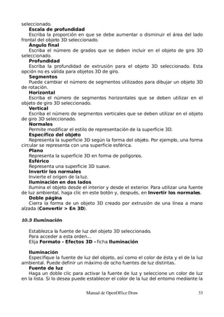 seleccionado.
    Escala de profundidad
    Escriba la proporción en que se debe aumentar o disminuir el área del lado
frontal del objeto 3D seleccionado.
    Ángulo final
    Escriba el número de grados que se deben incluir en el objeto de giro 3D
seleccionado.
    Profundidad
    Escriba la profundidad de extrusión para el objeto 3D seleccionado. Esta
opción no es válida para objetos 3D de giro.
    Segmentos
    Puede cambiar el número de segmentos utilizados para dibujar un objeto 3D
de rotación.
    Horizontal
    Escriba el número de segmentos horizontales que se deben utilizar en el
objeto de giro 3D seleccionado.
    Vertical
    Escriba el número de segmentos verticales que se deben utilizar en el objeto
de giro 3D seleccionado.
    Normales
    Permite modificar el estilo de representación de la superficie 3D.
    Específico del objeto
    Representa la superficie 3D según la forma del objeto. Por ejemplo, una forma
circular se representa con una superficie esférica.
    Plano
    Representa la superficie 3D en forma de polígonos.
    Esférico
    Representa una superficie 3D suave.
    Invertir los normales
    Invierte el origen de la luz.
    Iluminación en dos lados
    Ilumina el objeto desde el interior y desde el exterior. Para utilizar una fuente
de luz ambiental, haga clic en este botón y, después, en Invertir los normales.
    Doble página
    Cierra la forma de un objeto 3D creado por extrusión de una línea a mano
alzada (Convertir > En 3D).

10.3 Iluminación

   Establezca la fuente de luz del objeto 3D seleccionado.
   Para acceder a esta orden...
   Elija Formato - Efectos 3D - ficha Iluminación

   Iluminación
   Especifique la fuente de luz del objeto, así como el color de ésta y el de la luz
ambiental. Puede definir un máximo de ocho fuentes de luz distintas.
   Fuente de luz
   Haga un doble clic para activar la fuente de luz y seleccione un color de luz
en la lista. Si lo desea puede establecer el color de la luz del entorno mediante la


                              Manual de OpenOffice Draw                           33
 