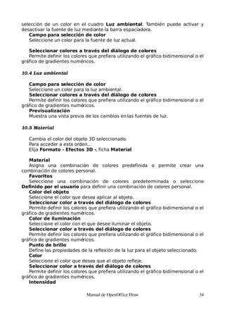 selección de un color en el cuadro Luz ambiental. También puede activar y
desactivar la fuente de luz mediante la barra espaciadora.
   Campo para selección de color
   Seleccione un color para la fuente de luz actual.

   Seleccionar colores a través del diálogo de colores
   Permite definir los colores que prefiera utilizando el gráfico bidimensional o el
gráfico de gradientes numéricos.

10.4 Luz ambiental

   Campo para selección de color
   Seleccione un color para la luz ambiental.
   Seleccionar colores a través del diálogo de colores
   Permite definir los colores que prefiera utilizando el gráfico bidimensional o el
gráfico de gradientes numéricos.
   Previsualización
   Muestra una vista previa de los cambios en las fuentes de luz.

10.5 Material

   Cambia el color del objeto 3D seleccionado.
   Para acceder a esta orden...
   Elija Formato - Efectos 3D -, ficha Material

   Material
   Asigna una combinación de colores predefinida o permite crear una
combinación de colores personal.
   Favoritos
   Seleccione una combinación de colores predeterminada o seleccione
Definido por el usuario para definir una combinación de colores personal.
   Color del objeto
   Seleccione el color que desea aplicar al objeto.
   Seleccionar color a través del diálogo de colores
   Permite definir los colores que prefiera utilizando el gráfico bidimensional o el
gráfico de gradientes numéricos.
   Color de iluminación
   Seleccione el color con el que desee iluminar el objeto.
   Seleccionar color a través del diálogo de colores
   Permite definir los colores que prefiera utilizando el gráfico bidimensional o el
gráfico de gradientes numéricos.
   Punto de brillo
   Define las propiedades de la reflexión de la luz para el objeto seleccionado.
   Color
   Seleccione el color que desea que el objeto refleje.
   Seleccionar color a través del diálogo de colores
   Permite definir los colores que prefiera utilizando el gráfico bidimensional o el
gráfico de gradientes numéricos.
   Intensidad

                              Manual de OpenOffice Draw                          34
 