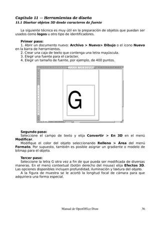 Capítulo 11 ­­­ Herramientas de diseño
11.1 Diseñar objetos 3D desde caracteres de fuente

   La siguiente técnica es muy útil en la preparación de objetos que puedan ser
usados como logos u otro tipo de identificadores.

   Primer paso:
   1. Abrir un documento nuevo: Archivo > Nuevo> Dibujo o el icono Nuevo
en la barra de herramientos.
   2. Crear una caja de texto que contenga una letra mayúscula.
   3. Elegir una fuente para el carácter.
   4. Elegir un tamaño de fuente, por ejemplo, de 400 puntos.




   Segundo paso:
   Seleccione el campo de texto y elija Convertir > En 3D en el menú
Modificar.
   Modifique el color del objeto seleccionando Relleno > Área del menú
Formato. Por supuesto, también es posible asignar un gradiente o modelo de
bitmap para el objeto.

   Tercer paso:
   Seleccione la letra G otra vez a fin de que pueda ser modificada de diversas
maneras. En el menú contextual (botón derecho del mouse) elija Efectos 3D.
Las opciones disponibles incluyen profundidad, iluminación y textura del objeto.
   A la figura de muestra se le acortó la longitud focal de cámara para que
adquiriera una forma especial.




                            Manual de OpenOffice Draw                         36
 