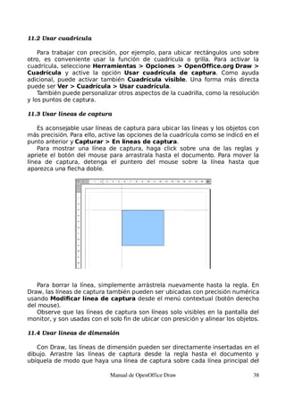 11.2 Usar cuadrícula

    Para trabajar con precisión, por ejemplo, para ubicar rectángulos uno sobre
otro, es conveniente usar la función de cuadrícula o grilla. Para activar la
cuadrícula, seleccione Herramientas > Opciones > OpenOffice.org Draw >
Cuadrícula y active la opción Usar cuadrícula de captura. Como ayuda
adicional, puede activar también Cuadrícula visible. Una forma más directa
puede ser Ver > Cuadrícula > Usar cuadrícula.
    También puede personalizar otros aspectos de la cuadrilla, como la resolución
y los puntos de captura.

11.3 Usar líneas de captura

    Es aconsejable usar líneas de captura para ubicar las líneas y los objetos con
más precisión. Para ello, active las opciones de la cuadrícula como se indicó en el
punto anterior y Capturar > En líneas de captura.
    Para mostrar una línea de captura, haga click sobre una de las reglas y
apriete el botón del mouse para arrastrala hasta el documento. Para mover la
línea de captura, detenga el puntero del mouse sobre la línea hasta que
aparezca una flecha doble.




   Para borrar la línea, simplemente arrástrela nuevamente hasta la regla. En
Draw, las líneas de captura también pueden ser ubicadas con precisión numérica
usando Modificar línea de captura desde el menú contextual (botón derecho
del mouse).
   Observe que las líneas de captura son líneas solo visibles en la pantalla del
monitor, y son usadas con el solo fin de ubicar con presición y alinear los objetos.

11.4 Usar líneas de dimensión

   Con Draw, las líneas de dimensión pueden ser directamente insertadas en el
dibujo. Arrastre las líneas de captura desde la regla hasta el documento y
ubíquela de modo que haya una línea de captura sobre cada línea principal del

                             Manual de OpenOffice Draw                           38
 