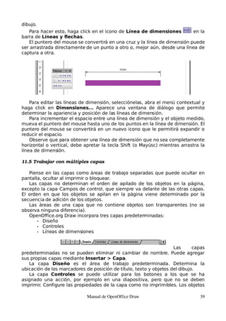 dibujo.
   Para hacer esto, haga click en el icono de Línea de dimensiones         en la
barra de Líneas y flechas.
   El puntero del mouse se convertirá en una cruz y la línea de dimensión puede
ser arrastrada directamente de un punto a otro o, mejor aún, desde una línea de
captura a otra.




    Para editar las líneas de dimensión, selecciónelas, abra el menú contextual y
haga click en Dimensiones... Aparece una ventana de diálogo que permite
determinar la apariencia y posición de las líneas de dimensión.
    Para incrementar el espacio entre una línea de dimensión y el objeto medido,
mueva el puntero del mouse hasta uno de los puntos en la línea de dimensión. El
puntero del mouse se convertirá en un nuevo icono que le permitirá expandir o
reducir el espacio.
    Observe que para obtener una línea de dimensión que no sea completamente
horizontal o vertical, debe apretar la tecla Shift (o Mayúsc) mientras arrastra la
línea de dimensión.

11.5 Trabajar con múltiples capas

   Piense en las capas como áreas de trabajo separadas que puede ocultar en
pantalla, ocultar al imprimir o bloquear.
   Las capas no determinan el orden de apilado de los objetos en la página,
excepto la capa Campos de control, que siempre va delante de las otras capas.
El orden en que los objetos se apilan en la página viene determinado por la
secuencia de adición de los objetos.
   Las áreas de una capa que no contiene objetos son transparentes (no se
observa ninguna diferencia).
   OpenOffice.org Draw incorpora tres capas predeterminadas:
       • Diseño
       • Controles
       • Líneas de dimensiones



                                                                    Las      capas
predeterminadas no se pueden eliminar ni cambiar de nombre. Puede agregar
sus propias capas mediante Insertar > Capa.
   La capa Diseño es el área de trabajo predeterminada. Determina la
ubicación de los marcadores de posición de título, texto y objetos del dibujo.
   La capa Controles se puede utilizar para los botones a los que se ha
asignado una acción, por ejemplo en una diapositiva, pero que no se deben
imprimir. Configure las propiedades de la capa como no imprimibles. Los objetos

                             Manual de OpenOffice Draw                         39
 