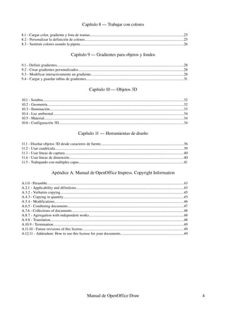 Capítulo 8 ­­­ Trabajar con colores

8.1 ­ Cargar color, gradiente y lista de tramas..................................................................................................25
8.2 ­ Personalizar la definición de colores........................................................................................................25
8.3 ­ Sustituir colores usando la pipeta.............................................................................................................26

                                                Capítulo 9 ­­­ Gradientes para objetos y fondos

9.1 ­ Definir gradientes.....................................................................................................................................28
9.2 ­ Crear gradientes personalizados...............................................................................................................28
9.3 ­ Modificar interactivamente un gradiente.................................................................................................28
9.4 ­ Cargar y guardar tablas de gradientes......................................................................................................31

                                                                  Capítulo 10 ­­­ Objetos 3D

10.1 ­ Sombra....................................................................................................................................................32
10.2 ­ Geometría...............................................................................................................................................32
10.3 ­ Iluminación.............................................................................................................................................33
10.4 ­ Luz ambiental.........................................................................................................................................34
10.5 ­ Material...................................................................................................................................................34
10.6 ­ Configuración 3D...................................................................................................................................34

                                                        Capítulo 11 ­­­ Herramientas de diseño

11.1 ­ Diseñar objetos 3D desde caracteres de fuente.......................................................................................36
11.2 ­ Usar cuadrícula.......................................................................................................................................39
11.3 ­ Usar líneas de captura.............................................................................................................................40
11.4 ­ Usar líneas de dimensión........................................................................................................................40
11.5 ­ Trabajando con múltiples capas..............................................................................................................41

                             Apéndice A: Manual de OpenOffice Impress. Copyright Information

A.1.0 ­ Preamble................................................................................................................................................43
A.2.1 ­ Applicability and difinitions.................................................................................................................43
A.3.2 ­ Verbatim copying..................................................................................................................................45
A.4.3 ­ Copying in quantity..............................................................................................................................45
A.5.4 ­ Modifications........................................................................................................................................46
A.6.5 ­ Combining documents..........................................................................................................................47
A.7.6 ­ Collections of documents......................................................................................................................48
A.8.7 ­ Agrregation with independent works....................................................................................................48
A.9.8 ­ Translation............................................................................................................................................48
A.10.9 ­ Termination.........................................................................................................................................49
A.11.10 ­ Future revisions of this license..........................................................................................................49
A.12.11 ­ Addendum: How to use this license for your documents..................................................................49




                                                                Manual de OpenOffice Draw                                                                              4
 