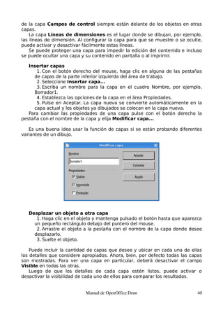 de la capa Campos de control siempre están delante de los objetos en otras
capas.
    La capa Líneas de dimensiones es el lugar donde se dibujan, por ejemplo,
las líneas de dimensión. Al configurar la capa para que se muestre o se oculte,
puede activar y desactivar fácilmente estas líneas.
    Se puede proteger una capa para impedir la edición del contenido e incluso
se puede ocultar una capa y su contenido en pantalla o al imprimir.

   Insertar capas
      1. Con el botón derecho del mouse, haga clic en alguna de las pestañas
     de capas de la parte inferior izquierda del área de trabajo.
      2. Seleccione Insertar capa...
      3. Escriba un nombre para la capa en el cuadro Nombre, por ejemplo,
     Borrador1.
      4. Establezca las opciones de la capa en el área Propiedades.
      5. Pulse en Aceptar. La capa nueva se convierte automáticamente en la
     capa actual y los objetos ya dibujados se colocan en la capa nueva.
   Para cambiar las propiedades de una capa pulse con el botón derecho la
pestaña con el nombre de la capa y elija Modificar capa...

   Es una buena idea usar la función de capas si se están probando diferentes
variantes de un dibujo.




   Desplazar un objeto a otra capa
      1. Haga clic en el objeto y mantenga pulsado el botón hasta que aparezca
     un pequeño rectángulo debajo del puntero del mouse.
      2. Arrastre el objeto a la pestaña con el nombre de la capa donde desee
     desplazarlo.
      3. Suelte el objeto.

    Puede incluir la cantidad de capas que desee y ubicar en cada una de ellas
los detalles que considere apropiados. Ahora, bien, por defecto todas las capas
son mostradas. Para ver una capa en particular, deberá desactivar el campo
Visible en todas las otras.
    Luego de que los detalles de cada capa estén listos, puede activar o
desactivar la visibilidad de cada uno de ellos para comparar los resultados.


                            Manual de OpenOffice Draw                        40
 