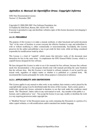 Apéndice A: Manual de OpenOffice Draw. Copyright Informa

GNU Free Documentation License
Version 1.2, November 2002


Copyright (C) 2000,2001,2002  Free Software Foundation, Inc.
51 Franklin St, Fifth Floor, Boston, MA  02110­1301  USA
Everyone is permitted to copy and distribute verbatim copies of this license document, but changing it 
is not allowed.

A.1.0. PREAMBLE

The purpose of this License is to make a manual, textbook, or other functional and useful document 
"free" in the sense of freedom: to assure everyone the effective freedom to copy and redistribute it, 
with  or  without modifying it, either commercially or noncommercially. Secondarily, this License 
preserves for the author and publisher a way to get credit for their work, while not being considered 
responsible for modifications made by others.

This   License   is   a   kind  of   "copyleft",  which   means  that   derivative   works  of  the  document   must 
themselves be free in the same sense.  It complements the GNU General Public License, which is a 
copyleft license designed for free software.

We have designed this License in order to use it for manuals for free software, because free software 
needs free documentation: a free program should come with manuals providing the same freedoms 
that the software does.   But this License is not limited to software manuals; it can be used for any 
textual   work,   regardless   of   subject   matter   or   whether   it   is   published   as   a   printed   book.     We 
recommend this License principally for works whose purpose is instruction or reference.

A.2.1. APPLICABILITY AND DEFINITIONS

This License applies to any manual or other work, in any medium, that contains a notice placed by the 
copyright holder saying it can be distributed under the terms of this License.  Such a notice grants a
world­wide, royalty­free license, unlimited in duration, to use that work under the conditions stated 
herein.  The "Document", below, refers to any such manual or work.  Any member of the public is a
licensee, and is addressed as "you".  You accept the license if you copy, modify or distribute the work 
in a way requiring permission under copyright law.

A "Modified Version" of the Document means any work containing the Document or a portion of it, 
either copied verbatim, or with modifications and/or translated into another language.




                                            Manual de OpenOffice Draw                                                   41
 
