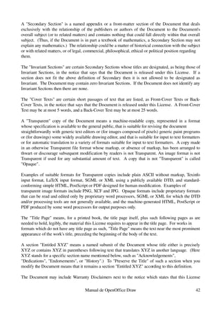 A "Secondary Section" is a named appendix or a front­matter section of the Document that deals 
exclusively with the relationship of the publishers or authors of the Document to the Document's 
overall subject (or to related matters) and contains nothing that could fall directly within that overall 
subject.  (Thus, if the Document is in part a textbook of mathematics, a Secondary Section may not 
explain any mathematics.)  The relationship could be a matter of historical connection with the subject 
or with related matters, or of legal, commercial, philosophical, ethical or political position regarding
them.

The "Invariant Sections" are certain Secondary Sections whose titles are designated, as being those of 
Invariant Sections, in the notice that says that the Document is released under this License.   If a 
section does not fit the above definition of Secondary then it is not allowed to be designated as 
Invariant.  The Document may contain zero Invariant Sections.  If the Document does not identify any 
Invariant Sections then there are none.

The "Cover Texts" are certain short passages of text that are listed, as Front­Cover Texts or Back­
Cover Texts, in the notice that says that the Document is released under this License.  A Front­Cover 
Text may be at most 5 words, and a Back­Cover Text may be at most 25 words.

A  "Transparent" copy of the Document means a machine­readable copy, represented in a format 
whose specification is available to the general public, that is suitable for revising the document
straightforwardly with generic text editors or (for images composed of pixels) generic paint programs 
or (for drawings) some widely available drawing editor, and that is suitable for input to text formatters 
or for automatic translation to a variety of formats suitable for input to text formatters.  A copy made 
in an otherwise Transparent file format whose markup, or absence of markup, has been arranged to 
thwart or discourage subsequent modification by readers is not Transparent. An image format is not 
Transparent if used for any substantial amount of text.   A copy that is not "Transparent" is called 
"Opaque".

Examples of suitable formats for Transparent copies include plain ASCII without markup, Texinfo 
input format, LaTeX input format, SGML or XML using a publicly available DTD, and standard­
conforming simple HTML, PostScript or PDF designed for human modification.  Examples of
transparent image formats include PNG, XCF and JPG.  Opaque formats include proprietary formats 
that can be read and edited only by proprietary word processors, SGML or XML for which the DTD 
and/or processing tools are not generally available, and the machine­generated HTML, PostScript or 
PDF produced by some word processors for output purposes only.

The "Title Page" means, for a printed book, the title page itself, plus such following pages as are 
needed to hold, legibly, the material this License requires to appear in the title page.  For works in
formats which do not have any title page as such, "Title Page" means the text near the most prominent 
appearance of the work's title, preceding the beginning of the body of the text.

A section "Entitled XYZ" means a named subunit of the Document whose title either is precisely 
XYZ or contains XYZ in parentheses following text that translates XYZ in another language.  (Here 
XYZ stands for a specific section name mentioned below, such as "Acknowledgements",
"Dedications", "Endorsements", or "History".)   To "Preserve the Title" of such a section when you 
modify the Document means that it remains a section "Entitled XYZ" according to this definition.

The Document may include Warranty Disclaimers next to the notice which states that this License 

                                     Manual de OpenOffice Draw                                        42
 