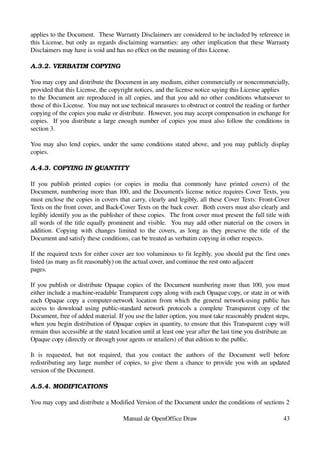 applies to the Document.  These Warranty Disclaimers are considered to be included by reference in 
this License, but only as regards disclaiming warranties: any other implication that these Warranty 
Disclaimers may have is void and has no effect on the meaning of this License.

A.3.2. VERBATIM COPYING

You may copy and distribute the Document in any medium, either commercially or noncommercially, 
provided that this License, the copyright notices, and the license notice saying this License applies
to the Document are reproduced in all copies, and that you add no other conditions whatsoever to 
those of this License.  You may not use technical measures to obstruct or control the reading or further
copying of the copies you make or distribute.  However, you may accept compensation in exchange for 
copies.   If you distribute a large enough number of copies you must also follow the conditions in 
section 3.

You may also lend copies, under the same conditions stated above, and you may publicly display 
copies.

A.4.3. COPYING IN QUANTITY

If   you   publish   printed   copies   (or   copies   in   media   that   commonly   have   printed   covers)   of   the 
Document, numbering more than 100, and the Document's license notice requires Cover Texts, you 
must enclose the copies in covers that carry, clearly and legibly, all these Cover Texts: Front­Cover 
Texts on the front cover, and Back­Cover Texts on the back cover.  Both covers must also clearly and 
legibly identify you as the publisher of these copies.  The front cover must present the full title with 
all words of the title equally prominent and visible.   You may add other material on the covers in 
addition.  Copying   with   changes   limited   to   the   covers,   as   long   as   they   preserve   the   title   of   the 
Document and satisfy these conditions, can be treated as verbatim copying in other respects.

If the required texts for either cover are too voluminous to fit legibly, you should put the first ones 
listed (as many as fit reasonably) on the actual cover, and continue the rest onto adjacent
pages.

If you publish or distribute Opaque copies of the Document numbering more than 100, you must 
either include a machine­readable Transparent copy along with each Opaque copy, or state in or with 
each Opaque copy a computer­network location from which the general network­using public has 
access   to  download  using public­standard network protocols a  complete  Transparent copy of  the 
Document, free of added material. If you use the latter option, you must take reasonably prudent steps,
when you begin distribution of Opaque copies in quantity, to ensure that this Transparent copy will 
remain thus accessible at the stated location until at least one year after the last time you distribute an
Opaque copy (directly or through your agents or retailers) of that edition to the public.

It   is   requested,   but   not   required,   that   you   contact   the   authors   of   the   Document   well   before 
redistributing any large number of copies, to give them a chance to provide you with an updated 
version of the Document.

A.5.4. MODIFICATIONS

You may copy and distribute a Modified Version of the Document under the conditions of sections 2 

                                             Manual de OpenOffice Draw                                                     43
 