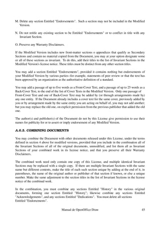 M. Delete any section Entitled "Endorsements".  Such a section may not be included in the Modified 
   Version.

N. Do not retitle any existing section to be Entitled "Endorsements" or to conflict in title with any 
   Invariant Section.

O. Preserve any Warranty Disclaimers.

If the Modified Version includes new front­matter sections o appendices that qualify as Secondary 
Sections and contain no material copied from the Document, you may at your option designate some 
or all of these sections as invariant.  To do this, add their titles to the list of Invariant Sections in the 
Modified Version's license notice. These titles must be distinct from any other section titles.

You may add a section Entitled "Endorsements", provided it contains nothing but endorsements of 
your Modified Version by various parties­­for example, statements of peer review or that the text has 
been approved by an organization as the authoritative definition of a standard.

You may add a passage of up to five words as a Front­Cover Text, and a passage of up to 25 words as a 
Back­Cover Text, to the end of the list of Cover Texts in the Modified Version.  Only one passage of
Front­Cover Text and one of Back­Cover Text may be added by (or through arrangements made by) 
any one entity.  If the Document already includes a cover text for the same cover, previously added by 
you or by arrangement made by the same entity you are acting on behalf of, you may not add another; 
but you may replace the old one, on explicit permission from the previous publisher that added the old 
one.

The author(s) and publisher(s) of the Document do not by this License give permission to use their 
names for publicity for or to assert or imply endorsement of any Modified Version.

A.6.5. COMBINING DOCUMENTS

You may combine the Document with other documents released under this License, under the terms 
defined in section 4 above for modified versions, provided that you include in the combination all of 
the Invariant Sections of all of the original documents, unmodified, and list them all as Invariant 
Sections  of   your  combined   work   in   its   license   notice,  and   that   you  preserve   all   their   Warranty 
Disclaimers.

The combined work need only contain one copy of this License, and multiple identical Invariant 
Sections may be replaced with a single copy.  If there are multiple Invariant Sections with the same 
name but different contents, make the title of each such section unique by adding at the end of it, in 
parentheses, the name of the original author or publisher of that section if known, or else a unique 
number. Make the same adjustment to the section titles in the list of Invariant Sections in the license 
notice of the combined work.

In   the   combination,   you   must   combine   any   sections   Entitled   "History"   in   the   various   original 
documents,   forming   one   section   Entitled   "History";   likewise   combine   any   sections   Entitled 
"Acknowledgements", and any sections Entitled "Dedications".  You must delete all sections
Entitled "Endorsements".

                                          Manual de OpenOffice Draw                                                  45
 