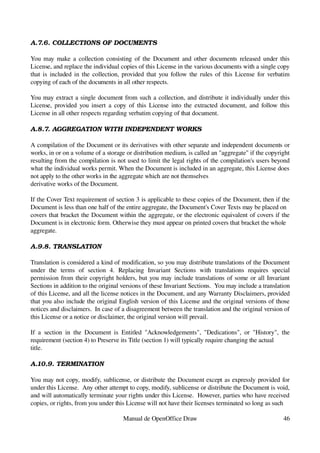 A.7.6. COLLECTIONS OF DOCUMENTS

You may make a collection consisting of the Document and other documents released under this 
License, and replace the individual copies of this License in the various documents with a single copy 
that is included in the collection, provided that you follow the rules of this License for verbatim 
copying of each of the documents in all other respects.

You may extract a single document from such a collection, and distribute it individually under this 
License, provided you insert a copy of this License into the extracted document, and follow this 
License in all other respects regarding verbatim copying of that document.

A.8.7. AGGREGATION WITH INDEPENDENT WORKS

A compilation of the Document or its derivatives with other separate and independent documents or 
works, in or on a volume of a storage or distribution medium, is called an "aggregate" if the copyright 
resulting from the compilation is not used to limit the legal rights of the compilation's users beyond 
what the individual works permit. When the Document is included in an aggregate, this License does 
not apply to the other works in the aggregate which are not themselves
derivative works of the Document.

If the Cover Text requirement of section 3 is applicable to these copies of the Document, then if the 
Document is less than one half of the entire aggregate, the Document's Cover Texts may be placed on
covers that bracket the Document within the aggregate, or the electronic equivalent of covers if the 
Document is in electronic form. Otherwise they must appear on printed covers that bracket the whole
aggregate.

A.9.8. TRANSLATION

Translation is considered a kind of modification, so you may distribute translations of the Document 
under   the   terms   of   section   4.   Replacing   Invariant   Sections   with   translations   requires   special 
permission from their copyright holders, but you may include translations of some or all Invariant 
Sections in addition to the original versions of these Invariant Sections.  You may include a translation 
of this License, and all the license notices in the Document, and any Warranty Disclaimers, provided 
that you also include the original English version of this License and the original versions of those 
notices and disclaimers.  In case of a disagreement between the translation and the original version of 
this License or a notice or disclaimer, the original version will prevail.

If   a   section   in   the   Document  is   Entitled   "Acknowledgements",  "Dedications",  or   "History",   the 
requirement (section 4) to Preserve its Title (section 1) will typically require changing the actual
title.

A.10.9. TERMINATION

You may not copy, modify, sublicense, or distribute the Document except as expressly provided for 
under this License.  Any other attempt to copy, modify, sublicense or distribute the Document is void, 
and will automatically terminate your rights under this License.  However, parties who have received 
copies, or rights, from you under this License will not have their licenses terminated so long as such

                                         Manual de OpenOffice Draw                                                46
 