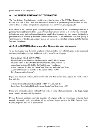 parties remain in full compliance.

A.11.10. FUTURE REVISIONS OF THIS LICENSE

The Free Software Foundation may publish new, revised versions of the GNU Free Documentation 
License from time to time.  Such new versions will be similar in spirit to the present version, but may
differ in detail to address new problems or concerns.  See http://www.gnu.org/copyleft/.

Each version of the License is given a distinguishing version number. If the Document specifies that a 
particular numbered version of this License "or any later version" applies to it, you have the option of
following the terms and conditions either of that specified version or of any later version that has been 
published (not as a draft) by the Free Software Foundation.   If the Document does not specify a 
version number of this License, you may choose any version ever published (not as a draft) by the Free 
Software Foundation.

A.12.10. ADDENDUM: How to use this License for your documents

To use this License in a document you have written, include a copy of the License in the document 
and put the following copyright and license notices just after the title page:

    Copyright (c)  YEAR  YOUR NAME.
    Permission is granted to copy, distribute and/or modify this document
    under the terms of the GNU Free Documentation License, Version 1.2
    or any later version published by the Free Software Foundation;
    with no Invariant Sections, no Front­Cover Texts, and no Back­Cover Texts.
    A copy of the license is included in the section entitled "GNU
    Free Documentation License".

If you have Invariant Sections, Front­Cover Texts and Back­Cover Texts, replace the "with...Texts." 
line with this:

    with the Invariant Sections being LIST THEIR TITLES, with the
    Front­Cover Texts being LIST, and with the Back­Cover Texts being LIST.

If you have Invariant Sections without Cover Texts, or some other combination of the three, merge 
those two alternatives to suit the situation.

If   your  document  contains  nontrivial   examples  of  program  code,  we   recommend  releasing these 
examples in parallel under your choice of free software license, such as the GNU General Public 
License, to permit their use in free software.




                                     Manual de OpenOffice Draw                                        47
 
