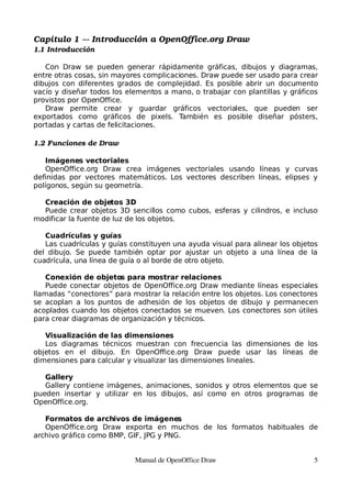 Capítulo 1 ­­­ Introducción a OpenOffice.org Draw
1.1 Introducción

   Con Draw se pueden generar rápidamente gráficas, dibujos y diagramas,
entre otras cosas, sin mayores complicaciones. Draw puede ser usado para crear
dibujos con diferentes grados de complejidad. Es posible abrir un documento
vacío y diseñar todos los elementos a mano, o trabajar con plantillas y gráficos
provistos por OpenOffice.
   Draw permite crear y guardar gráficos vectoriales, que pueden ser
exportados como gráficos de pixels. También es posible diseñar pósters,
portadas y cartas de felicitaciones.

1.2 Funciones de Draw

   Imágenes vectoriales
   OpenOffice.org Draw crea imágenes vectoriales usando líneas y curvas
definidas por vectores matemáticos. Los vectores describen líneas, elipses y
polígonos, según su geometría.

  Creación de objetos 3D
  Puede crear objetos 3D sencillos como cubos, esferas y cilindros, e incluso
modificar la fuente de luz de los objetos.

   Cuadrículas y guías
   Las cuadrículas y guías constituyen una ayuda visual para alinear los objetos
del dibujo. Se puede también optar por ajustar un objeto a una línea de la
cuadrícula, una línea de guía o al borde de otro objeto.

    Conexión de objetos para mostrar relaciones
    Puede conectar objetos de OpenOffice.org Draw mediante líneas especiales
llamadas “conectores” para mostrar la relación entre los objetos. Los conectores
se acoplan a los puntos de adhesión de los objetos de dibujo y permanecen
acoplados cuando los objetos conectados se mueven. Los conectores son útiles
para crear diagramas de organización y técnicos.

   Visualización de las dimensiones
   Los diagramas técnicos muestran con frecuencia las dimensiones de los
objetos en el dibujo. En OpenOffice.org Draw puede usar las líneas de
dimensiones para calcular y visualizar las dimensiones lineales.

   Gallery
   Gallery contiene imágenes, animaciones, sonidos y otros elementos que se
pueden insertar y utilizar en los dibujos, así como en otros programas de
OpenOffice.org.

   Formatos de archivos de imágenes
   OpenOffice.org Draw exporta en muchos de los formatos habituales de
archivo gráfico como BMP, GIF, JPG y PNG.


                            Manual de OpenOffice Draw                          5
 