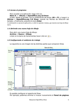 1.3 Acceso al programa

    Para acceder a la aplicación, haga click en:
    Menu K > Oficina > OpenOffice.org 2. Draw               0
    O bien, desde el teclado, con la combinación de teclas: Alt + F1, y luego ir a
Oficina > OpenOffice.org 2.0 Draw, usando las flechas de dirección del
teclado, y finalmente, presione la tecla Enter.
A continuación se ejecuta la aplicación y se abre la siguiente ventana, que muestra una hoja de dibujo 
nueva.

1.4 Abriendo una nueva hoja de dibujo

    Para abrir una nueva hoja de dibujo:
    Archivo > Nuevo > Dibujo
    o bien en la barra de herramientas hacer click en                    .

1.5 Configurando el ambiente de trabajo

    La siguiente es una imagen de las distintas partes que componen Draw.




    Es posible configurar el aspecto de Draw.
    Por ejemplo, podemos eliminar e invocar nuevamente el Panel de páginas

                                    Manual de OpenOffice Draw                                        6
 