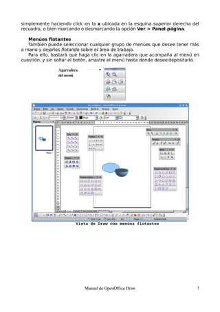simplemente haciendo click en la x ubicada en la esquina superior derecha del
recuadro, o bien marcando o desmarcando la opción Ver > Panel página.

   Menúes flotantes
   También puede seleccionar cualquier grupo de menúes que desee tener más
a mano y dejarlos flotando sobre el área de trabajo.
   Para ello, bastará que haga clic en la agarradera que acompaña al menú en
cuestión, y sin soltar el botón, arrastre el menú hasta donde desee depositarlo.

                Agarradera
                del menú




                         Vista de Draw con menúes flotantes




                             Manual de OpenOffice Draw                         7
 