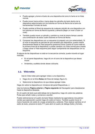 •

Puede agregar y borrar el texto de una diapositiva tal como lo haría en la Vista
normal.

•

Puede mover hacia arriba o hacia abajo los párrafos de texto dentro de la
diapositiva seleccionada con los botones en forma de flecha de la barra de
herramientas Formato de texto.

•

Puede cambiar el Nivel de esquema de cualquier párrafo de una diapositiva con
los botones en forma de flecha izquierda y derecha (Bajar un nivel o Subir un
nivel).

•

También puede mover un párrafo y cambiar su nivel al mismo tiempo usando
una combinación de estos cuatro botones en forma de flecha.

2. Comparar las diapositivas con un esquema (si preparó uno con anterioridad). Si
al mirar el esquema se percata de que necesita otra diapositiva, puede crearla
directamente desde la Vista esquema (presione Entrar cuando el cursor esté en
la primera línea de la diapositiva) o puede cambiar a la Vista normal para crearla
y luego volver a Vista esquema para seguir comparando las diapositivas con su
esquema.
Si alguna de las diapositivas no está en la secuencia correcta, puede moverla al lugar
indicado.
•

En el panel diapositivas, haga clic en el icono de la diapositiva que desea
mover.

•

Arrástrela y suéltela donde desee colocarla.

5.3. Vista notas
Use la Vista notas para agregar notas a una diapositiva.
•

Haga clic en la ficha Notas del Área de trabajo (figura 4).

•

Seleccione la diapositiva a la que desea agregar notas.

Haga clic sobre la diapositiva en miniatura del panel Diapositivas, o
Use los botones Página anterior y Página siguiente del Navegador para desplazarse
hasta la diapositiva deseada.
En el cuadro de texto que está debajo de la diapositiva, haga clic sobre las palabras
Pulse para añadir notas y comience a escribir.
Puede redimensionar el cuadro de texto Notas mediante las agarraderas (recuadros)
verdes que aparecerán cuando haga clic sobre el marco. También puede mover el
marco haciendo clic sobre él y luego arrastrando y soltando. Para realizar cambios en el
estilo de texto, presione la tecla F11 para abrir el cuadro de diálogo Estilo y formato.

Manual de Usuario OpenOffice de Movistar - IMPRESS

Pag. 11 de 40

 