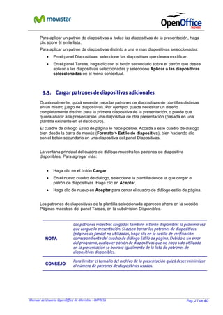 Para aplicar un patrón de diapositivas a todas las diapositivas de la presentación, haga
clic sobre él en la lista.
Para aplicar un patrón de diapositivas distinto a una o más diapositivas seleccionadas:
•

En el panel Diapositivas, seleccione las diapositivas que desea modificar.

•

En el panel Tareas, haga clic con el botón secundario sobre el patrón que desea
aplicar a las diapositivas seleccionadas y seleccione Aplicar a las diapositivas
seleccionadas en el menú contextual.

9.3. Cargar patrones de diapositivas adicionales
Ocasionalmente, quizá necesite mezclar patrones de diapositivas de plantillas distintas
en un mismo juego de diapositivas. Por ejemplo, puede necesitar un diseño
completamente distinto para la primera diapositiva de la presentación, o puede que
quiera añadir a la presentación una diapositiva de otra presentación (basada en una
plantilla existente en el disco duro).
El cuadro de diálogo Estilo de página lo hace posible. Acceda a este cuadro de diálogo
bien desde la barra de menús (Formato > Estilo de diapositiva), bien haciendo clic
con el botón secundario en una diapositiva del panel Diapositivas.
La ventana principal del cuadro de diálogo muestra los patrones de diapositiva
disponibles. Para agregar más:
•

Haga clic en el botón Cargar.

•

En el nuevo cuadro de diálogo, seleccione la plantilla desde la que cargar el
patrón de diapositivas. Haga clic en Aceptar.

•

Haga clic de nuevo en Aceptar para cerrar el cuadro de diálogo estilo de página.

Los patrones de diapositivas de la plantilla seleccionada aparecen ahora en la sección
Páginas maestras del panel Tareas, en la subdivisión Disponibles.

NOTA

Los patrones maestros cargados también estarán disponibles la próxima vez
que cargue la presentación. Si desea borrar los patrones de diapositivas
(páginas de fondo) no utilizados, haga clic en la casilla de verificación
correspondiente del cuadro de diálogo Estilo de página. Debido a un error
del programa, cualquier patrón de diapositivas que no haya sido utilizado
en la presentación se borrará igualmente de la lista de patrones de
diapositivas disponibles.

CONSEJO

Para limitar el tamaño del archivo de la presentación quizá desee minimizar
el número de patrones de diapositivas usados.

Manual de Usuario OpenOffice de Movistar - IMPRESS

Pag. 27 de 40

 