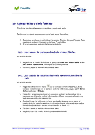 10. Agregar texto y darle formato
El texto de las diapositivas está contenido en cuadros de texto.
Existen dos formas de agregar cuadros de texto a una diapositiva:
1. Seleccione un diseño predefinido en la sección Diseños del panel Tareas. Estos
cuadros de texto son los cuadros de texto Predefinidos.
2. Cree un cuadro de texto con la herramienta texto.

10.1. Usar cuadros de texto creados desde el panel Diseños
En la vista Normal:
1. Haga clic en el cuadro de texto en el que pone Pulse para añadir texto, Pulse
para añadir un esquema, o cualquier anotación parecida.
2. Escriba o pegue el texto en el cuadro de texto.

10.2. Usar cuadros de texto creados con la herramienta cuadro de
texto
En la vista Normal:
•

de la barra de herramientas Dibujo. Si la
Haga clic sobre el icono Texto
barra de herramientas con el icono de texto no está visible, vaya a Ver > Barras
de herramientas > Dibujo.

•

Haga clic y arrastre para dibujar un cuadro de texto en la diapositiva. No se
preocupe por el tamaño vertical y la posición: si fuera necesario, el cuadro de
texto se expandiría mientras escribe.

•

Suelte el botón del ratón cuando haya terminado. Aparece un cursor en el
cuadro de texto, que ahora está en modo editar (borde gris rayado y recuadros
de redimensionamiento, verdes, como muestra la figura 14).

•

Escriba o pegue el texto en el cuadro de texto.

•

Haga clic fuera del cuadro de texto para deseleccionarlo.

Manual de Usuario OpenOffice de Movistar - IMPRESS

Pag. 30 de 40

 
