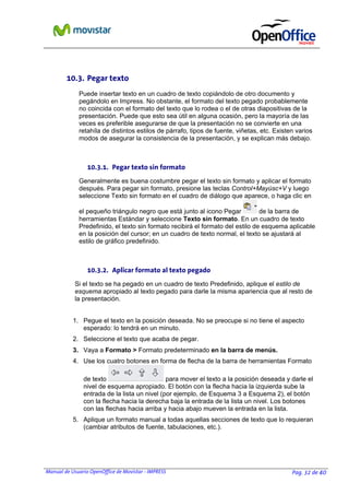 10.3. Pegar texto
Puede insertar texto en un cuadro de texto copiándolo de otro documento y
pegándolo en Impress. No obstante, el formato del texto pegado probablemente
no coincida con el formato del texto que lo rodea o el de otras diapositivas de la
presentación. Puede que esto sea útil en alguna ocasión, pero la mayoría de las
veces es preferible asegurarse de que la presentación no se convierte en una
retahíla de distintos estilos de párrafo, tipos de fuente, viñetas, etc. Existen varios
modos de asegurar la consistencia de la presentación, y se explican más debajo.

10.3.1. Pegar texto sin formato
Generalmente es buena costumbre pegar el texto sin formato y aplicar el formato
después. Para pegar sin formato, presione las teclas Control+Mayúsc+V y luego
seleccione Texto sin formato en el cuadro de diálogo que aparece, o haga clic en
el pequeño triángulo negro que está junto al icono Pegar
de la barra de
herramientas Estándar y seleccione Texto sin formato. En un cuadro de texto
Predefinido, el texto sin formato recibirá el formato del estilo de esquema aplicable
en la posición del cursor; en un cuadro de texto normal, el texto se ajustará al
estilo de gráfico predefinido.

10.3.2. Aplicar formato al texto pegado
Si el texto se ha pegado en un cuadro de texto Predefinido, aplique el estilo de
esquema apropiado al texto pegado para darle la misma apariencia que al resto de
la presentación.
1. Pegue el texto en la posición deseada. No se preocupe si no tiene el aspecto
esperado: lo tendrá en un minuto.
2. Seleccione el texto que acaba de pegar.
3. Vaya a Formato > Formato predeterminado en la barra de menús.
4. Use los cuatro botones en forma de flecha de la barra de herramientas Formato
de texto
para mover el texto a la posición deseada y darle el
nivel de esquema apropiado. El botón con la flecha hacia la izquierda sube la
entrada de la lista un nivel (por ejemplo, de Esquema 3 a Esquema 2), el botón
con la flecha hacia la derecha baja la entrada de la lista un nivel. Los botones
con las flechas hacia arriba y hacia abajo mueven la entrada en la lista.
5. Aplique un formato manual a todas aquellas secciones de texto que lo requieran
(cambiar atributos de fuente, tabulaciones, etc.).

Manual de Usuario OpenOffice de Movistar - IMPRESS

Pag. 32 de 40

 