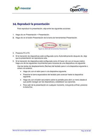 14. Reproducir la presentación
Para reproducir la presentación, elija entre las siguientes acciones:
1. Haga clic en Presentación > Presentación.
2. Haga clic en el botón Presentación de la barra de herramientas Presentación.

Figura 14: Barra de herramientas Presentación

3. Presione F5 ó F9.
4. Si la transición de diapositivas está configurada como Automáticamente después de, deje
que la presentación se reproduzca sola.
5. Si la transición de diapositiva está configurada como Al hacer clic con el mouse (ratón),
haga uno de los siguientes movimientos para moverse de una diapositiva a la siguiente:
Use las teclas de desplazamiento (flechas) del teclado para ir a la diapositiva siguiente o
volver a la anterior.
•

Haga clic con el ratón para ir a la diapositiva siguiente.

•

Presione la barra espaciadora del teclado para avanzar hasta la diapositiva
siguiente.

•

Haga clic con el botón secundario sobre la pantalla para abrir un menú desde el
que podrá navegar por las diapositivas y establecer sus opciones.

•

Para salir de la presentación en cualquier momento, incluyendo al final, presione
la tecla Esc.

Manual de Usuario OpenOffice de Movistar - IMPRESS

Pag. 40 de 40

 