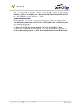 Este panel dispone de once estilos estándar de tabla. Puede modificar la apariencia de
una tabla mostrando u ocultando filas, o aplicar fondos a determinadas filas y columnas
para que la tabla presente un aspecto a franjas.
Animación personalizada
Muestra distintas animaciones para los elementos seleccionados de una diapositiva.
Puede agregar una animación a la diapositiva, pero también puede cambiarla o quitarla.
Transición de diapositivas
Se dispone de cincuenta y seis transiciones, incluyendo Sin transición. Puede
seleccionar la velocidad de transición (lenta, media, rápida) y también elegir entre una
transición automática o manual, o cuánto tiempo desea que se muestre la diapositiva.

Manual de Usuario OpenOffice de Movistar - IMPRESS

Pag. 7 de 40

 