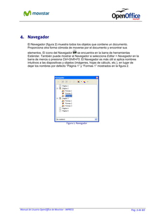 4. Navegador
El Navegador (figura 2) muestra todos los objetos que contiene un documento.
Proporciona otra forma cómoda de moverse por el documento y encontrar sus
elementos. El icono del Navegador
se encuentra en la barra de herramientas
Estándar. También puede mostrar el Navegador si selecciona Editar > Navegador en la
barra de menús o presiona Ctrl+Shift+F5. El Navegador es más útil si aplica nombres
intuitivos a las diapositivas y objetos (imágenes, hojas de cálculo, etc.), en lugar de
dejar los nombres por defecto “Página 1” y “Formas 1” mostrados en la figura 2.

Figura 1: Navegador

Manual de Usuario OpenOffice de Movistar - IMPRESS

Pag. 9 de 40

 