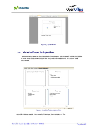 Manual de Usuario OpenOffice de Movistar - IMPRESS Pag. 12 de 40
5.4. Vista Clasificador de diapositivas
La vista Clasificador de diapositivas contiene todas las vistas en miniatura (figura
5). Use esta vista para trabajar con un grupo de diapositivas o con una sola
diapositiva.
Si así lo desea, puede cambiar el número de diapositivas por fila.
Figura 4: Vista Clasificador de diapositivas
Figura 3: Vista Notas
 