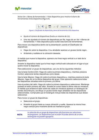 Manual de Usuario OpenOffice de Movistar - IMPRESS Pag. 13 de 40
Active Ver > Barras de herramientas > Vista diapositiva para mostrar la barra de
herramientas Vista diapositiva (figura 6).
• Ajuste el número de diapositivas (hasta un máximo de 15).
• Una vez ajustado el número de diapositivas por fila, haga clic en Ver > Barras de
herramientas > Vista diapositiva para ocultar esta barra de herramientas.
Para mover una diapositiva dentro de la presentación usando el Clasificador de
diapositivas:
• Haga clic sobre la diapositiva. A su alrededor aparece un grueso borde negro .
• Arrástrela y suéltela en la ubicación deseada.
A medida que mueve la diapositiva, aparece una línea negra vertical a un lado de la
diapositiva.
Arrastre la diapositiva hasta que la línea negra vertical esté colocada en el lugar al que
quiere mover la diapositiva.
Para seleccionar un grupo de diapositivas, use uno de los siguientes métodos:
Use la tecla Control (Ctrl): Haga clic sobre la primera diapositiva y, mientras presiona
Control, seleccione tantas diapositivas como desee.
Use la tecla Mayúsc: Haga clic sobre la primera diapositiva y, mientras presiona la tecla
Mayúsc, haga clic en la última diapositiva del grupo. Esta operación selecciona todas
las diapositivas ubicadas entre la primera y la última.
Use el puntero del ratón: Haga clic sobre la primera diapositiva a seleccionar. Mantenga
pulsado el botón primario del ratón. Arrastre el cursor hasta la última vista en miniatura.
A medida que arrastra el ratón sobre las vistas en miniatura aparece un rectángulo de
bordes discontinuos y se dibuja un grueso borde negro alrededor de las diapositivas
seleccionadas. Compruebe que el rectángulo incluye todas las diapositivas que desea
seleccionar.
Para mover un grupo de diapositivas:
• Seleccione el grupo.
• Arrastre el grupo hasta su nueva ubicación y suelte. Aparece la misma línea
negra vertical para mostrarle dónde se insertará el grupo.
NNOOTTAA
La selección de un grupo de diapositivas sólo funciona con selecciones
rectangulares. Las diapositivas que no estén incluidas dentro de un área
rectangular no pueden agruparse.
Figura 5: Clasificador de diapositivas y barra de herramientas Vista diapositiva
 