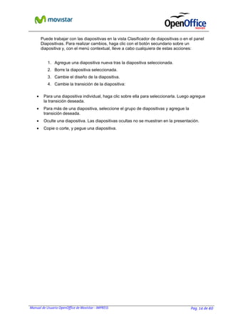Manual de Usuario OpenOffice de Movistar - IMPRESS Pag. 14 de 40
Puede trabajar con las diapositivas en la vista Clasificador de diapositivas o en el panel
Diapositivas. Para realizar cambios, haga clic con el botón secundario sobre un
diapositiva y, con el menú contextual, lleve a cabo cualquiera de estas acciones:
1. Agregue una diapositiva nueva tras la diapositiva seleccionada.
2. Borre la diapositiva seleccionada.
3. Cambie el diseño de la diapositiva.
4. Cambie la transición de la diapositiva:
• Para una diapositiva individual, haga clic sobre ella para seleccionarla. Luego agregue
la transición deseada.
• Para más de una diapositiva, seleccione el grupo de diapositivas y agregue la
transición deseada.
• Oculte una diapositiva. Las diapositivas ocultas no se muestran en la presentación.
• Copie o corte, y pegue una diapositiva.
 