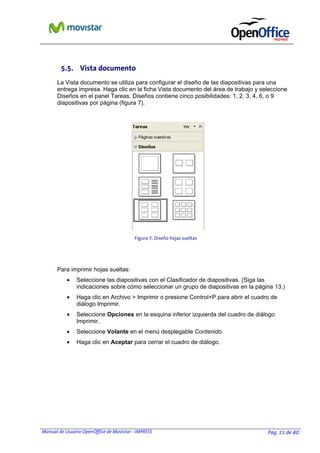 Manual de Usuario OpenOffice de Movistar - IMPRESS Pag. 15 de 40
5.5. Vista documento
La Vista documento se utiliza para configurar el diseño de las diapositivas para una
entrega impresa. Haga clic en la ficha Vista documento del área de trabajo y seleccione
Diseños en el panel Tareas. Diseños contiene cinco posibilidades: 1, 2, 3, 4, 6, o 9
diapositivas por página (figura 7).
Figura 7: Diseño hojas sueltas
Para imprimir hojas sueltas:
• Seleccione las diapositivas con el Clasificador de diapositivas. (Siga las
indicaciones sobre cómo seleccionar un grupo de diapositivas en la página 13.)
• Haga clic en Archivo > Imprimir o presione Control+P para abrir el cuadro de
diálogo Imprimir.
• Seleccione Opciones en la esquina inferior izquierda del cuadro de diálogo
Imprimir.
• Seleccione Volante en el menú desplegable Contenido.
• Haga clic en Aceptar para cerrar el cuadro de diálogo.
 