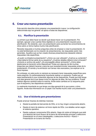 Manual de Usuario OpenOffice de Movistar - IMPRESS Pag. 16 de 40
6. Crear una nueva presentación
Esta sección describe cómo preparar una presentación nueva. La configuración
seleccionada aquí es general: se aplica a todas las diapositivas.
6.1. Planificar la presentación
Lo primero que debe hacer es decidir qué desea hacer con la presentación. Por
ejemplo, agrupar unas cuantas fotos digitales en una presentación requiere poca
planificación. No obstante, usar una presentación para aumentar los conocimientos de
otros sobre un tema implica mucha más planificación.
Necesita respuesta a muchas preguntas antes de empezar a crear la presentación. Si
no está familiarizado con la creación de presentaciones, las respuestas serán más
generales. Aquellos que ya han creado diversas presentaciones desearán obtener
respuestas más específicas.
¿A quién va dirigida la presentación? ¿Cómo va a ser utilizada? ¿Cuál es su contenido?
¿Qué debería formar parte de su esquema? ¿Cuántos detalles deberá incluir el boceto?
¿Incluirá un archivo de audio? ¿Es aconsejable utilizar animación? ¿Cómo debe
gestionarse la transición entre diapositivas? Estas son algunas de las muchas
preguntas que deberá hacerse y para las que necesitará anotar respuestas antes de la
presentación. El sonido y la animación son temas más avanzados y se explican en la
Guía Impress.
Sin embargo, en este punto no siempre es necesario tener respuestas específicas para
cada pregunta. Es extremadamente importante realizar un esquema. Puede que ya
sepa exactamente lo que contendrán algunas de las diapositivas. Puede que sólo tenga
una idea general de lo que desea incluir en algunas de ellas. No hay problema. Puede
realizar algunos cambios sobre la marcha. Anote estos cambios en su esquema para
que el esquema y las diapositivas coincidan.
Lo realmente importante es que tenga una idea general de lo que quiere y cómo
lograrlo. Anote esa información en un papel. Eso facilita mucho crear una presentación.
6.2. Usar el Asistente para presentaciones
Puede arrancar Impress de distintas maneras:
• Desde la pantalla de bienvenida de OOo, si no hay ningún componente abierto.
• Desde el menú de sistema o el Inicio rápido de OOo. Los detalles varían según
el sistema operativo.
• Desde cualquier componente OOo abierto. Haga clic sobre el triángulo que está
a la derecha del icono Nuevo de la barra de herramientas principal y seleccione
Presentación en el menú desplegable, o seleccione Archivo > Nuevo >
Presentación en la barra de menús.
 