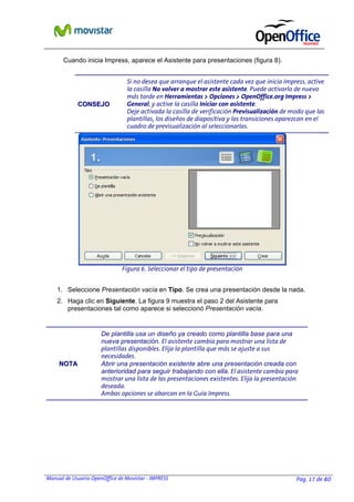 Manual de Usuario OpenOffice de Movistar - IMPRESS Pag. 17 de 40
Cuando inicia Impress, aparece el Asistente para presentaciones (figura 8).
CCOONNSSEEJJOO
Si no desea que arranque el asistente cada vez que inicia Impress, active
la casilla No volver a mostrar este asistente. Puede activarlo de nuevo
más tarde en Herramientas > Opciones > OpenOffice.org Impress >
General, y active la casilla Iniciar con asistente.
Deje activada la casilla de verificación Previsualización de modo que las
plantillas, los diseños de diapositiva y las transiciones aparezcan en el
cuadro de previsualización al seleccionarlas.
1. Seleccione Presentación vacía en Tipo. Se crea una presentación desde la nada.
2. Haga clic en Siguiente. La figura 9 muestra el paso 2 del Asistente para
presentaciones tal como aparece si seleccionó Presentación vacía.
NNOOTTAA
De plantilla usa un diseño ya creado como plantilla base para una
nueva presentación. El asistente cambia para mostrar una lista de
plantillas disponibles. Elija la plantilla que más se ajuste a sus
necesidades.
Abrir una presentación existente abre una presentación creada con
anterioridad para seguir trabajando con ella. El asistente cambia para
mostrar una lista de las presentaciones existentes. Elija la presentación
deseada.
Ambas opciones se abarcan en la Guía Impress.
Figura 6. Seleccionar el tipo de presentación
 