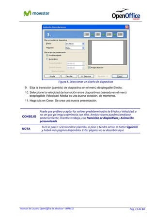 Manual de Usuario OpenOffice de Movistar - IMPRESS Pag. 19 de 40
9. Elija la transición (cambio) de diapositiva en el menú desplegable Efecto.
10. Seleccione la velocidad de transición entre diapositivas deseada en el menú
desplegable Velocidad. Media es una buena elección, de momento.
11. Haga clic en Crear. Se crea una nueva presentación.
CCOONNSSEEJJOO
Puede que prefiera aceptar los valores predeterminados de Efecto y Velocidad, a
no ser que ya tenga experiencia con ellos. Ambos valores pueden cambiarse
posteriormente, mientras trabaja, con Transición de diapositivas y Animación
personalizada.
NNOOTTAA
Si en el paso 1 seleccionó De plantilla, el paso 3 tendrá activo el botón Siguiente
y habrá más páginas disponibles. Estas páginas no se describen aquí.
Figura 8. Seleccionar un diseño de diapositiva
 