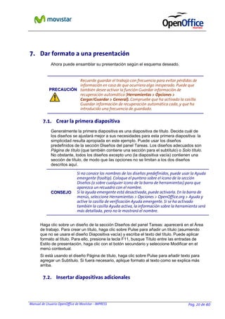 Manual de Usuario OpenOffice de Movistar - IMPRESS Pag. 20 de 40
7. Dar formato a una presentación
Ahora puede ensamblar su presentación según el esquema deseado.
PPRREECCAAUUCCIIÓÓNN
Recuerde guardar el trabajo con frecuencia para evitar pérdidas de
información en caso de que ocurriera algo inesperado. Puede que
también desee activar la función Guardar información de
recuperación automática (Herramientas > Opciones >
Cargar/Guardar > General). Compruebe que ha activado la casilla
Guardar información de recuperación automática cada, y que ha
introducido una frecuencia de guardado.
7.1. Crear la primera diapositiva
Generalmente la primera diapositiva es una diapositiva de título. Decida cuál de
los diseños se ajustará mejor a sus necesidades para esta primera diapositiva: la
simplicidad resulta apropiada en este ejemplo. Puede usar los diseños
predefinidos de la sección Diseños del panel Tareas. Los diseños adecuados son
Página de título (que también contiene una sección para el subtítulo) o Solo título.
No obstante, todos los diseños excepto uno (la diapositiva vacía) contienen una
sección de título, de modo que las opciones no se limitan a los dos diseños
descritos aquí.
CCOONNSSEEJJOO
Si no conoce los nombres de los diseños predefinidos, puede usar la Ayuda
emergente (tooltip). Coloque el puntero sobre el icono de la sección
Diseños (o sobre cualquier icono de la barra de herramientas) para que
aparezca un recuadro con el nombre.
Si la ayuda emergente está desactivada, puede activarla. En la barra de
menús, seleccione Herramientas > Opciones > OpenOffice.org > Ayuda y
active la casilla de verificación Ayuda emergente. Si se ha activado
también la casilla Ayuda activa, la información sobre la herramienta será
más detallada, pero no le mostrará el nombre.
Haga clic sobre un diseño de la sección Diseños del panel Tareas: aparecerá en el Área
de trabajo. Para crear un título, haga clic sobre Pulse para añadir un título (asumiendo
que no se usara el diseño Diapositiva vacía) y escriba el texto del título. Puede aplicar
formato al título. Para ello, presione la tecla F11, busque Título entre las entradas de
Estilo de presentación, haga clic con el botón secundario y seleccione Modificar en el
menú contextual.
Si está usando el diseño Página de título, haga clic sobre Pulse para añadir texto para
agregar un Subtítulo. Si fuera necesario, aplique formato al texto como se explica más
arriba.
7.2. Insertar diapositivas adicionales
 