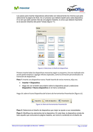 Manual de Usuario OpenOffice de Movistar - IMPRESS Pag. 21 de 40
Los pasos para insertar diapositivas adicionales son básicamente los mismos que para
seleccionar la página de título. Es un proceso que deberá repetir para cada diapositiva.
A no ser que esté usando más de una página maestra, lo único que deberá importarle
es la sección Diseños del panel Tareas (figura 11).
Primero inserte todas las diapositivas necesarias según su esquema. Una vez realizada esta
acción podrá empezar a agregar efectos especiales, como la animación personalizada o la
transición de diapositivas.
Paso 1: Inserte una diapositiva nueva. Puede hacerlo de varias maneras, elija una.
• Insertar > Diapositiva.
• Haga clic con el botón secundario sobre la diapositiva actual y seleccione
Diapositiva > Nueva diapositiva en el menú contextual.
Haga clic sobre el icono Diapositiva del la barra de herramientas Presentación (figura 12).
Paso 2: Seleccione el diseño de diapositiva que mejor se ajuste a sus necesidades.
Paso 3: Modifique los elementos de la diapositiva. En esta fase, la diapositiva consta de
todo aquello que contuviera la página maestra, así como lo contenido en el diseño de
Figura 10: Barra de herramientas Presentación
Figura 9: Seleccionar el diseño de diapositivas
 
