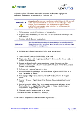 Manual de Usuario OpenOffice de Movistar - IMPRESS Pag. 22 de 40
diapositiva, por lo que deberá eliminar los elementos no deseados, agregar los
elementos necesarios (como imágenes) e insertar el texto.
PPRREECCAAUUCCIIÓÓNN
Sólo podrá aplicar cambios a los diseños predefinidos en la vista Normal,
que es la predeterminada. Si no estuviera en esta vista, vaya a Ver >
Normal. Si intenta modificar una página maestra puede obtener
resultados imprevistos, por lo que necesitará un cuidado especial y
algunos ensayos y errores.
• Quite cualquier elemento innecesario de la diapositiva.
• Haga clic sobre el elemento para resaltarlo. (Los recuadros verdes indican que está
seleccionado).
• Presione la tecla Suprimir para quitarlo.
CCOONNSSEEJJOO
Ocasionalmente seleccionará accidentalmente el diseño de diapositiva
equivocado o decidirá cambiarlo. No pasa nada, no perderá los datos ya
introducidos en la diapositiva.
• Agregue tantos elementos a la diapositiva como sea necesario.
1. Si su diseño incluye una imagen clipart, agréguela.
2. Haga doble clic sobre la imagen que está dentro del marco. Se abre el cuadro de
diálogo Insertar imagen.
3. Busque la ubicación de la imagen que desea insertar. Para ver una vista
preliminar de la imagen, active Previsualización en la parte inferior del cuadro de
diálogo Insertar imagen.
4. Seleccione la imagen y haga clic en Abrir.
5. Redimensione la imagen según sus necesidades. Siga las instrucciones de la
nota Precaución de debajo.
6. Para agregar imágenes de archivos gráficos fuera de un marco de imagen
clipart:
7. Insertar > Imagen > A partir de archivo. Se abre el cuadro de diálogo Insertar
imagen.
8. Busque el archivo gráfico. Para ver una vista preliminar de la imagen, active
Previsualización en la parte inferior del cuadro de diálogo Insertar imagen.
Seleccione la imagen y haga clic en Abrir.
9. Mueva la imagen hasta colocarla en su lugar.
10. Si fuera necesario, redimensione la imagen.
Existe también la opción avanzada de insertar Objetos OLE .
 