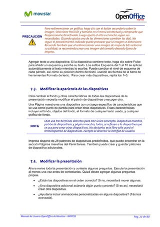 Manual de Usuario OpenOffice de Movistar - IMPRESS Pag. 23 de 40
PPRREECCAAUUCCIIÓÓNN
Para redimensionar un gráfico, haga clic con el botón secundario sobre la
imagen. Seleccione Posición y tamaño en el menú contextual y compruebe que
Proporcional está activado. Luego ajuste el alto o el ancho según sus
necesidades. (Cuando ajusta una de las dimensiones cambian las dos). No
seguir el procedimiento indicado puede provocar que la imagen se distorsione.
Recuerde también que al redimensionar una imagen de mapa de bits reducirá
su calidad; se recomienda crear una imagen del tamaño deseado fuera de
Impress.
Agregar texto a una diapositiva: Si la diapositiva contiene texto, haga clic sobre Pulse
para añadir un esquema y escriba su texto. Los estilos Esquema del 1 al 10 se aplican
automáticamente al texto mientras lo escribe. Puede cambiar el nivel de esquema de
cada párrafo, así como su posición dentro del texto, usando las flechas de la barra de
herramientas Formato de texto. Para crear más diapositivas, repita los 1–3.
7.3. Modificar la apariencia de las diapositivas
Para cambiar el fondo y otras características de todas las diapositivas de la
presentación necesita modificar el patrón de diapositivas o escoger otro.
Una Página maestra es una diapositiva con un juego específico de características que
se usa como punto de partida para crear otras diapositivas. Estas características
incluyen el fondo, objetos del fondo, el formato de cualquier texto usado, y cualquier
gráfico de fondo.
NNOOTTAA
OOo usa tres términos distintos para este único concepto. Diapositiva maestra,
patrón de diapositivas y página maestra, todas, se refieren a la diapositiva que
se usa para crear otras diapositivas. No obstante, este libro sólo usará el
términopatrón de diapositivas, excepto al describir la interfaz de usuario.
Impress dispone de 28 patrones de diapositivas predefinidos, que puede encontrar en la
sección Páginas maestras del Panel tareas. También puede crear y guardar patrones
de diapositiva adicionales.
7.4. Modificar la presentación
Ahora revise toda la presentación y conteste algunas preguntas. Ejecute la presentación
al menos una vez antes de contestarlas. Quizá desee agregar algunas preguntas
propias.
• ¿Están las diapositivas en el orden correcto? Si no, necesitará mover algunas.
• ¿Una diapositiva adicional aclararía algún punto concreto? Si es así, necesitará
crear otra diapositiva.
• ¿Ayudaría incluir animaciones personalizadas en alguna diapositiva? (Técnica
avanzada).
 